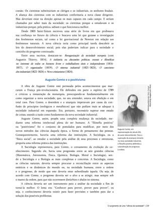 coesão. Os cientistas substituiriam os clérigos e os industriais, os senhores feudais.
A aliança dos cientistas com os industriais conformaria a nova classe dirigente.
Mas deveriam estar na direção apenas os mais capazes em cada campo. E seriam
chamados por saber mais da sociedade: os cientistas porque a estudavam e os
industriais porque, pela prática, sabiam o que funcionava melhor.
Desde 1803 Saint-Simon escreveu uma série de livros em que professava
sua confiança no futuro da ciência e buscava uma lei que guiasse a investigação
dos fenômenos sociais, tal como a lei gravitacional de Newton em relação aos
fenômenos naturais. A nova ciência teria como principal tarefa descobrir as
leis do desenvolvimento social, pois elas poderiam indicar para a sociedade o
caminho do progresso continuado.
Entre seus escritos, destacam-se: Reorganização da sociedade europeia (com
Augustin Thierry, 1814), A indústria ou discussões políticas, morais e filosóficas
no interesse de todos os homens livres e trabalhadores úteis e independentes (1816-
1817), O organizador (1819), O sistema industrial (1821-1823), O catecismo
dosindustriais (1822-1824) e Novocristianismo (1824).
Auguste Comte e o positivismo
A obra de Auguste Comte está permeada pelos acontecimentos que mar­
caram a França pós-revolucionária. Ele defendeu em parte o espírito de 1789
e criticou a restauração da monarquia, preocupando-se fundamentalmente em
como organizar a nova sociedade, que, no seu entender, estava em ebulição e em
total caos. Para Comte, a desordem e a anarquia imperavam por causa da con­
fusão de princípios (teológicos e metafísicos) que não podiam mais se adequar à
sociedade industrial em expansão. Era, portanto, necessário superar esse estado
de coisas, usando a razão como fundamento da nova sociedade industrial.
Auguste Comte, assim, propôs uma completa mudança da sociedade, me­
diante uma reforma intelectual plena do ser humano. A “filosofia positiva”
ou “positivismo” foi o conjunto de postulados para modificar, por meio dos
novos métodos das ciências daquela época, a forma de pensamento das pessoas.
Consequentemente, haveria uma reforma das instituições. A Sociologia, ou a
“física social”, ao estudar a sociedade pela análise de seus processos e estruturas,
proporia uma reforma prática das instituições.
A Sociologia representava, para Comte, o coroamento da evolução do co­
nhecimento. Segundo ele, havia uma progressão entre as sete grandes ciências
(Matemática, Astronomia, Física, Química, Biologia, Moral e Sociologia), sen­
do a Sociologia e a Biologia as mais complexas e concretas. A Sociologia, como
as ciências naturais, deveria sempre procurar a reconciliação entre os aspectos
estáticos e os dinâmicos do mundo ou, na sociedade humana, entre a ordem
e o progresso, de modo que este deveria estar subordinado àquela. Ou seja, de
acordo com Comte, o progresso deveria ser o alvo a se atingir, mas sempre sob
o manto da ordem, para que não ocorressem distúrbios e abalos no sistema.
A ciência deveria ser um instrumento para a análise da sociedade a fim de
torná-la melhor. O lema era: “Conhecer para prever, prever para prover”, ou
seja, o conhecimento deveria existir para fazer previsões e também para dar a
solução dos possíveis problemas.
Auguste Comte, em
representação do século XIX,
de autor desconhecido. Para a
superação da anarquia reinante
na nova sociedade industrial,
a filosofia positiva defendia a
subordinação do progresso
à ordem.
O surgimento de uma "ciência da sociedade" | 239
BibliotéqueNationale.
Paris.
França/
 
