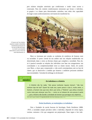 pois existem situações anteriores que condicionam o modo como ocorre a
construção. Para ele, existem condicionantes estruturais que levam o indivíduo,
os grupos e as classes para determinados caminhos; mas todos têm capacidade
de reagir a esses condicionamentos e até mesmo de transformá-los.
0 "homem real" faz a História:
populares invadem a Assembleia
Constituinte da França em 15
de maio de 1848, para forçá-
la a manter suas conquistas
democráticas e sociais. Pintura de
autor desconhecido, s.d.
Marx se interessou por estudar as condições de existência de homens reais
na sociedade. O ponto central da sua análise está nas relações estabelecidas em
determinada classe e entre as diversas classes que compõem a sociedade. Para ele,
só é possível entender as relações dos indivíduos com base nos antagonismos, nas
contradições e na complementaridade entre as classes sociais. Assim, de acordo
com Marx, a chave para compreender a vida social contemporânea está na luta de
classes, que se desenvolve à medida que homens e mulheres procuram satisfazer
suas necessidades, “oriundas do estômago ou da fantasia”.
Os indivíduos e a história
A História não faz nada, "não possui nenhuma riqueza imensa", "não luta
nenhum tipo de luta"! Quem faz tudo isso, quem possui e luta é, muito antes, o
homem, o homem real, que vive; não é, por certo, a "História", que utiliza o homem
como meio para alcançar seus fins — como se se tratasse de uma pessoa à parte
—, pois a História não ésenão a atividade do homem que persegue seus objetivos.
Marx, Karl e Engels, Friedrich. A sagrada família. São Paulo: Boitempo, 2003. p. 111.
Émile Durkheim, as instituições e o indivíduo
Para o fundador da escola francesa de Sociologia, Émile Durkheim (1858-
1917), a sociedade sempre prevalece sobre o indivíduo, dispondo de certas regras,
normas, costumes e leis que asseguram sua perpetuação. Essas regras e leis inde­
 
