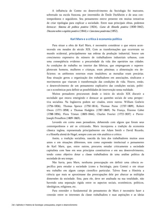 A influência de Comte no desenvolvimento da Sociologia foi marcante,
sobretudo na escola francesa, por intermédio de Émile Durkheim e de seus con­
temporâneos e seguidores. Seu pensamento esteve presente em muitas tentativas
de criar tipologias para explicar a sociedade. Entre suas principais obras, podemos
destacar: Sistema de política positiva (1824), Curso de filosofia positiva (1830-1842),
Discursosobreoespíritopositivo (1844) e Catecismopositivista (1852).
Karl Marx e a crítica à economia política
Para situar a obra de Karl Marx, é necessário considerar o que estava acon­
tecendo em meados do século XIX. Com as transformações que ocorreram no
mundo ocidental, principalmente nas esferas da produção industrial, houve um
crescimento expressivo do número de trabalhadores industriais urbanos, com
uma conseqüência evidente: a precariedade da vida dos operários nas cidades.
As condições de trabalho no interior das fábricas, que empregavam e superex-
ploravam homens, mulheres e crianças, eram péssimas; a alimentação era de­
ficiente; os ambientes externos eram insalubres; as moradias eram precárias.
Essa situação gerou a organização dos trabalhadores em associações, sindicatos e
movimentos que visavam à transformação das condições de vida. Houve, então,
o desenvolvimento de um pensamento explicativo das condições sociais, políti­
cas e econômicas para definir as possibilidades de intervenção nessa realidade.
Muitos pensadores procuraram desde o início do século XIX discutir a
sociedade que estava emergindo e destacar as questões sociais de uma perspec­
tiva socialista. Na Inglaterra podem ser citados, entre outros: William Godwin
(1756-1836), Thomas Spence (1750-1814), Thomas Paine (1737-1809), Robert
Owen (1771-1858) e Thomas Hodgkin (1787-1869). Na França, Étienne Cabet
(1788-1856), Flora Tristan (1803-1844), Charles Fourier (1772-1837) e Pierre-
Joseph Proudhon (1809-1865).
Levando em conta esses pensadores, debatendo com alguns que foram seus
contemporâneos e até os criticando, Marx incorporou a tradição da economia
clássica inglesa, representada principalmente em Adam Smith e David Ricardo,
e a filosofia alemã de Hegel, sempre com um viés analítico e crítico.
Assim, a tradição socialista, nascida da luta dos trabalhadores muitos anos
antes e em situações diferentes, tem como expressão intelectual o pensamento
de Karl Marx, que, entre outros, procurou estudar criticamente a sociedade
capitalista com base em seus princípios constitutivos e em seu desenvolvimento,
tendo como objetivo dotar a classe trabalhadora de uma análise política da
sociedade de seu tempo.
Não havia, para Marx, nenhuma preocupação em definir uma ciência es­
pecífica para estudar a sociedade (como a Sociologia, para Comte) e em situar
seu trabalho em algum campo científico particular. Talvez fosse a História a
ciência que mais se aproximasse das preocupações dele por abarcar as múltiplas
dimensões da sociedade. Esta, para ele, deve ser analisada na sua totalidade, não
havendo uma separação rígida entre os aspectos sociais, econômicos, políticos,
ideológicos, religiosos, etc.
Para entender o fundamental do pensamento de Marx é necessário fazer a
conexão entre os interesses da classe trabalhadora e suas aspirações e as ideias
240 | Apêndice • História da Sociologia: pressupostos, origem e desenvolvimento
 