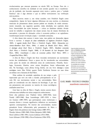 revolucionárias que estavam presentes no século XIX, na Europa. Para ele, o
conhecimento científico da realidade só tem sentido quando visa à transforma­
ção da realidade, não havendo separação entre teoria e prática, pois a “verdade
histórica” não é algo abstrato e que se define teoricamente; sua verificação
está na prática.
Marx escreveu muito e, em várias ocasiões, teve Friedrich Engels como
companheiro. Apesar de haver algumas diferenças em seus escritos, os elementos
essenciais do pensamento desses autores podem ser situados, de modo extrema­
mente resumido, nas seguintes questões, todas abordadas nos capítulos deste
livro: historicidade das ações humanas — crítica ao idealismo alemão; divisão
social do trabalho e surgimento das classes sociais; luta de classes; fetichismo da
mercadoria e processo de alienação; crítica à economia política e ao capitalismo;
transformação social e revolução; utopia — sociedade comunista.
A obra desses dois autores é muito vasta, mas podem ser destacados alguns
livros e escritos: A situação da classe trabalhadora na Inglaterra (Friedrich Engels,
1845), A sagrada família (Karl Marx e Friedrich Engels, 1844), Manuscritos eco-
nômico-filosóficos (Karl Marx, 1844), A miséria da filosofia (Karl Marx, 1847),
A ideologia alemã (Karl Marx e Friedrich Engels, 1847), Manifesto comunista
(Karl Marx e Friedrich Engels, 1848), O 18 brumário de Luís Bonaparte (Karl
Marx, 1852), Contribuição à crítica da economia política (Karl Marx, 1857) e
Ocapital (Karl Marx, 1867).
A obra de Marx e Engels não ficou vinculada estritamente aos movimentos
sociais dos trabalhadores. Pouco a pouco ela foi introduzida nas universidades
como parte do estudo em diferentes áreas do conhecimento. Filosofia, Socio­
logia, Economia, História, entre outras disciplinas, foram influenciadas por
eles. Na Sociologia, como afirma Irving Zeitlin, em seu livro Ideologia e teoria
sociológica, tanto Max Weber quanto Émile Durkheim fizeram em suas obras
um debate com o fantasma de Karl Marx.
Pelas análises da sociedade capitalista de seu tempo e pela
repercussão que teve em todo o mundo, principalmente no sé­
culo XX, nos movimentos sociais e nas universidades, Marx
pode ser considerado um dos clássicos da Sociologia. E por isso
seu pensamento está presente na maioria do temas sociológicos
analisados neste livro.
Com base na obra de Marx e Engels, muitos autores desen­
volveram seus trabalhos em vários campos do conhecimento.
Entre eles podemos citar Vladimir Lênin (1870-1924), Leon
Trotski (1879-1940), Rosa Luxemburgo (1871-1919) e Anto-
nio Gramsci (1891-1937), que participaram como intelectuais e
atuantes diretos e tiveram significativa influência no movimento
operário contemporâneo. No interior das universidades, muitos
pensadores foram influenciados pelo pensamento de Marx e
Engels. Entre eles podemos citar Georgy Lukács (1885-1971),
Theodor Adorno (1903-1969), Walter Benjamin (1892-1940),
Henri Lefebvre (1901-1991), Lucien Goldman (1913-1969),
Louis Althusser (1918-1990) e Nicos Poulantzas (1936-1979).
Capa de edição brasileira de
2005 do Manifestocomunista,
com caricatura de Marx e
Engels assinada por Maringoni.
Lançado inicialmente em 1848,
com o título Manifestodo
partidocomunista,o livro é
considerado um dos tratados
políticos com maior influência
na sociedade de seu tempo,
difundindo uma concepção
de história que teria presença
marcante nas universidades e no
desenvolvimento do pensamento
sociológico.
O surgimento de uma "ciência da sociedade" | 241
 