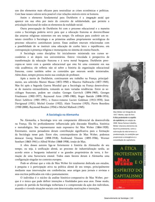 uns dos elementos mais eficazes para neutralizar as crises econômicas e políticas.
Com base nesses valores seria possível criar relações estáveis entre os homens.
Assim o elemento fundamental para Durkheim é a integração social, que
aparece em sua obra por meio do conceito de solidariedade, que permite a
articulação funcional de todos os elementos da realidade social.
Outra preocupação de Durkheim foi com o processo educacional e a maneira
como a Sociologia poderia servir para que a educação francesa se desvencilhasse
das amarras religiosas existentes em seu tempo. Os esforços para conferir um es­
tatuto científico à Sociologia e as primeiras análises propriamente sociológicas do
processo educativo caminharam juntos. Essas análises estavam relacionadas com
a possibilidade de se instituir uma educação de cunho laico e republicano, em
contraposição à presença religiosa e monarquista no sistema de ensino francês.
A Sociologia como disciplina foi inicialmente ministrada nos cursos se­
cundários e só depois nos universitários. Esteve vinculada à perspectiva de
transformação da educação francesa e à nova moral burguesa. Durkheim preo­
cupou-se tanto com a questão educacional que esta foi uma constante em sua
vida acadêmica; ele refletiu não só sobre a história da organização educacional
francesa, como também sobre os conteúdos que estavam sendo ministrados.
Além disso, sempre prezou muito sua condição de professor.
Após a morte de Durkheim, continuaram seu trabalho na França, principal­
mente, seu sobrinho Mareei Mauss (1872-1950) e Maurice Halbwachs (1877-1945).
Mas foi após a Segunda Guerra Mundial que a Sociologia na França desenvolveu-
se de maneira extraordinária, tomando as mais variadas tendências. Entre os so­
ciólogos franceses, podem ser citados: Georges Gurvitch (1894-1965), Georges
Friedmann (1902-1977), Raymond Aron (1905-1983), Roger Bastide (1898-1974),
Henri Lefebvre (1901-1991), o franco-romeno Lucien Goldman (1913-1970), Jean
Duvignaud (1921), Michel Crozier (1922), Alain Touraine (1925), Pierre Bourdieu
(1930-2000), Raymond Boudon (1934) e Michel Mafesoli (1945).
A Sociologia na Alemanha
Na Alemanha, a Sociologia teve um componente diferencial da desenvolvida
na França. Ela foi profundamente influenciada pela discussão filosófica, histórica
e metodológica. Seu representante mais expressivo foi Max Weber (1864-1920).
Entretanto, outros pensadores deram contribuição significativa para a formação
da Sociologia nesse país. Entre eles, contemporâneos de Max Weber, podemos
destacar Georg Simmel (1858-1918), Ferdinand Tõnnies (1855-1936), Werner
Sombart (1863-1941) e Alfred Weber (1868-1958), irmão de Max.
A obra desses autores liga-se fortemente à história da Alemanha de seu
tempo, ou seja, à unificação alemã, ao processo de industrialização tardia, ao
acordo entre a burguesia industrial e os grandes proprietários de terra, à for­
mação de uma burocracia estatal. Todos esses fatores deram à Alemanha uma
configuração singular no contexto europeu.
Pode-se afirmar que a vida de Max Weber foi totalmente dedicada aos estudos,
à pesquisa e à participação ativa na política alemã de seu tempo, principalmente
mediante suas intervenções em conferências, seus artigos para jornais e revistas e
seus escritos publicados em vida e postumamente.
O indivíduo é o núcleo da análise histórico-comparativa de Max Weber, por­
que é o único que pode definir intenções e finalidades para seus atos. Desse modo,
o ponto de partida da Sociologia weberiana é a compreensão da ação dos indivíduos,
atuando e vivendo situações sociais com determinadas motivações e intenções.
Max Weber em fotografia de
1917. Abaixo, capa do livro
Aéticaprotestanteeoespirito
docapitalismo,em edição de
2004. Nesse famoso trabalho,
Weber relaciona elementos da
doutrina protestante, como a
valorização da vida terrena e a
predestinação, às condições que
propiciaram a emergência e a
consolidação do capitalismo.
Desenvolvimento da Sociologia | 243
 