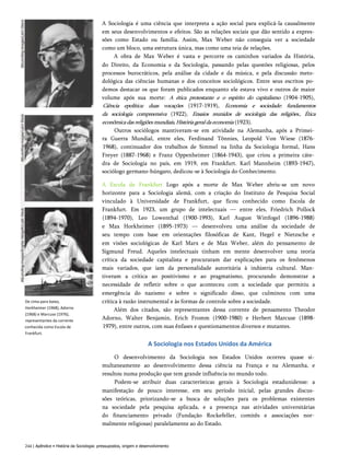 A Sociologia é uma ciência que interpreta a ação social para explicá-la causalmente
em seus desenvolvimentos e efeitos. São as relações sociais que dão sentido a expres­
sões como Estado ou família. Assim, Max Weber não conseguia ver a sociedade
como um bloco, uma estrutura única, mas como uma teia de relações.
A obra de Max Weber é vasta e percorre os caminhos variados da História,
do Direito, da Economia e da Sociologia, passando pelas questões religiosas, pelos
processos burocráticos, pela análise da cidade e da música, e pela discussão meto­
dológica das ciências humanas e dos conceitos sociológicos. Entre seus escritos po­
demos destacar os que foram publicados enquanto ele estava vivo e outros de maior
volume após sua morte: A ética protestante e o espírito do capitalismo (1904-1905),
Ciência epolítica: duas vocações (1917-1919), Economia e sociedade: fundamentos
da sociologia compreensiva (1922), Ensaios reunidos de sociologia das religiões., Ética
econômicadasreligiõesmundiais,Históriageraldaeconomia (1923).
Outros sociólogos mantiveram-se em atividade na Alemanha, após a Primei­
ra Guerra Mundial, entre eles, Ferdinand Tõnnies, Leopold Von Wiese (1876-
1968), continuador dos trabalhos de Simmel na linha da Sociologia formal, Hans
Freyer (1887-1968) e Franz Oppenheimer (1864-1943), que criou a primeira cáte­
dra de Sociologia no país, em 1919, em Frankfurt. Karl Mannheim (1893-1947),
sociólogo germano-húngaro, dedicou-se à Sociologia do Conhecimento.
A Escola de Frankfurt Logo após a morte de Max Weber abriu-se um novo
horizonte para a Sociologia alemã, com a criação do Instituto de Pesquisa Social
vinculado à Universidade de Frankfurt, que ficou conhecido como Escola de
Frankfurt. Em 1923, um grupo de intelectuais — entre eles, Friedrich Pollock
(1894-1970), Leo Lowenthal (1900-1993), Karl August Wittfogel (1896-1988)
e Max Horkheimer (1895-1973) — desenvolveu uma análise da sociedade de
seu tempo com base em orientações filosóficas de Kant, Hegel e Nietzsche e
em visões sociológicas de Karl Marx e de Max Weber, além do pensamento de
Sigmund Freud. Aqueles intelectuais tinham em mente desenvolver uma teoria
crítica da sociedade capitalista e procuraram dar explicações para os fenômenos
mais variados, que iam da personalidade autoritária à indústria cultural. Man­
tiveram a crítica ao positivismo e ao pragmatismo, procurando demonstrar a
necessidade de refletir sobre o que aconteceu com a sociedade que permitiu a
emergência do nazismo e sobre o significado disso, que culminou com uma
crítica à razão instrumental e às formas de controle sobre a sociedade.
Além dos citados, são representantes dessa corrente de pensamento Theodor
Adorno, Walter Benjamin, Erich Fromm (1900-1980) e Herbert Marcuse (1898-
1979), entre outros, com suas ênfases e questionamentos diversos e mutantes.
A Sociologia nos Estados Unidos da América
O desenvolvimento da Sociologia nos Estados Unidos ocorreu quase si­
multaneamente ao desenvolvimento dessa ciência na França e na Alemanha, e
resultou numa produção que tem grande influência no mundo todo.
Podem-se atribuir duas características gerais à Sociologia estadunidense: a
manifestação de pouco interesse, em seu período inicial, pelas grandes discus­
sões teóricas, priorizando-se a busca de soluções para os problemas existentes
na sociedade pela pesquisa aplicada, e a presença nas atividades universitárias
do financiamento privado (Fundação Rockefeller, comitês e associações nor­
malmente religiosas) paralelamente ao do Estado.
244 | Apêndice • História da Sociologia: pressupostos, origem e desenvolvimento
De cima para baixo,
Horkheimer (1968), Adorno
(1968) e Marcuse (1976),
representantes da corrente
conhecida como Escola de
Frankfurt.
 