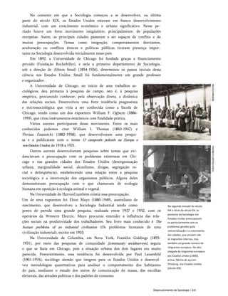 No contexto em que a Sociologia começou a se desenvolver, na última
parte do século XIX, os Estados Unidos estavam em franco desenvolvimento
industrial, com um crescimento econômico e urbano significativo. Nesse pe­
ríodo houve um forte movimento imigratório, principalmente, de populações
europeias. Assim, as principais cidades passaram a ser espaços de conflito e de
muitas preocupações. Temas como imigração, comportamentos desviantes,
aculturação ou conflitos étnicos e políticas públicas tiveram presença impor­
tante na Sociologia desenvolvida inicialmente nesse país.
Em 1892, a Universidade de Chicago foi fundada graças a financiamento
privado (Fundação Rockefeller), e nela o primeiro departamento de Sociologia,
sob a direção de Albion Small (1854-1926), determinou os passos iniciais dessa
ciência nos Estados Unidos. Small foi fundamentalmente um grande professor
e organizador.
A Universidade de Chicago, no início de seus trabalhos so­
ciológicos, deu primazia à pesquisa de campo, isto é, à pesquisa
empírica, procurando conhecer, pela observação direta, a dinâmica
das relações sociais. Desenvolveu uma forte tendência pragmatista
e microssociológica que viria a ser conhecida como a Escola de
Chicago, tendo como um dos expoentes William F. Ogburn (1886-
1959), que criou instrumentos estatísticos com finalidade prática.
Vários autores participaram desse movimento. Entre os mais
conhecidos podemos citar William I. Thomas (1863-1947) e
Florian Znaniecki (1882-1958), que desenvolveram uma pesqui­
sa e a publicaram com o nome O camponês polonês na Europa e
nosEstadosUnidos, de 1918 a 1921.
Outros autores desenvolveram pesquisas sobre temas que evi­
denciavam a preocupação com os problemas existentes em Chi­
cago e nas grandes cidades dos Estados Unidos (desorganização
urbana, marginalidade social, alcoolismo, drogas, segregação ra­
cial e delinqüência), estabelecendo uma relação entre a pesquisa
sociológica e a intervenção dos organismos públicos. Alguns deles
demonstravam preocupação com o que chamavam de ecologia
humana em oposição à ecologia animal e vegetal.
Na Universidade de Harvard também existia essa preocupação.
Um de seus expoentes foi Elton Mayo (1880-1949), australiano de
nascimento, que desenvolveu a Sociologia Industrial tendo como
ponto de partida uma grande pesquisa, realizada entre 1927 e 1932, com os
operários da Western Electric. Mayo procurou entender a influência das rela­
ções sociais na produtividade dos trabalhadores. Seu livro mais conhecido é The
human problems of an industrial civilization (Os problemas humanos de uma
civilização industrial), escrito em 1933.
Na Universidade de Columbia, em Nova York, Franklin Giddings (1855-
1931), por meio das pesquisas de comunidade {community socialsurveys), seguiu
o que se fazia em Chicago, pois a situação urbana dos dois lugares era muito
parecida. Posteriormente, essa tendência foi desenvolvida por Paul Lazarsfeld
(1901-1976), sociólogo alemão que imigrou para os Estados Unidos e desenvol­
veu metodologias quantitativas para analisar o comportamento dos habitantes
do país, mediante o estudo dos meios de comunicação de massa, das escolhas
eleitorais, das atitudes políticas e dos padrões de consumo.
Na segunda metade do século
XIX e início do século XX, os
pioneiros da Sociologia nos
Estados Unidos preocupavam-
se particularmente com os
problemas gerados pela
industrialização e o crescimento
das cidades, que atraíam não
só migrantes internos, mas
também um grande número de
imigrantes europeus. No alto,
chegada de imigrantes europeus
aos Estados Unidos (1900);
acima, fábrica de aço em
Pittsburg, nos Estados Unidos
(século XIX).
Desenvolvimento da Sociologia | 245
 