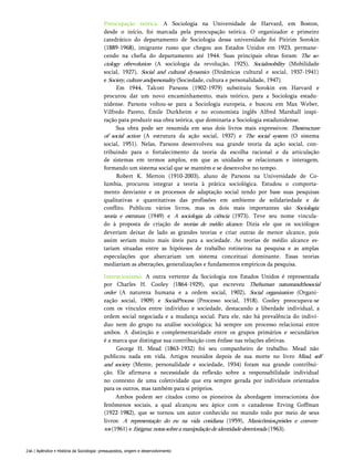 Preocupação teórica. A Sociologia na Universidade de Harvard, em Boston,
desde o início, foi marcada pela preocupação teórica. O organizador e primeiro
catedrático do departamento de Sociologia dessa universidade foi Pitirim Sorokin
(1889-1968), imigrante russo que chegou aos Estados Unidos em 1923, permane­
cendo na chefia do departamento até 1944. Suas principais obras foram: The so-
ciology ofrevolution (A sociologia da revolução, 1925), Socialmobility (Mobilidade
social, 1927), Social and cultural dynamics (Dinâmicas cultural e social, 1937-1941)
e Society,cultureandpersonality (Sociedade, cultura e personalidade, 1947).
Em 1944, Talcott Parsons (1902-1979) substituiu Sorokin em Harvard e
procurou dar um novo encaminhamento, mais teórico, para a Sociologia estadu­
nidense. Parsons voltou-se para a Sociologia europeia, e buscou em Max Weber,
Vilfredo Pareto, Émile Durkheim e no economista inglês Alfred Marshall inspi­
ração para produzir sua obra teórica, que dominaria a Sociologia estadunidense.
Sua obra pode ser resumida em seus dois livros mais expressivos: Thestructure
of social action (A estrutura da ação social, 1937) e The social system (O sistema
social, 1951). Nelas, Parsons desenvolveu sua grande teoria da ação social, con­
tribuindo para o fortalecimento da teoria da escolha racional e da articulação
de sistemas em termos amplos, em que as unidades se relacionam e interagem,
formando um sistema social que se mantém e se desenvolve no tempo.
Robert K. Merton (1910-2003), aluno de Parsons na Universidade de Co-
lumbia, procurou integrar a teoria à prática sociológica. Estudou o comporta­
mento desviante e os processos de adaptação social tendo por base suas pesquisas
qualitativas e quantitativas das profissões em ambiente de solidariedade e de
conflito. Publicou vários livros, mas os dois mais importantes são Sociologia:
teoria e estrutura (1949) e A sociologia da ciência (1973). Teve seu nome vincula­
do à proposta de criação de teorias de médio alcance. Dizia ele que os sociólogos
deveriam deixar de lado as grandes teorias e criar outras de menor alcance, pois
assim seriam muito mais úteis para a sociedade. As teorias de médio alcance es-
tariam situadas entre as hipóteses de trabalho rotineiras na pesquisa e as amplas
especulações que abarcariam um sistema conceituai dominante. Essas teorias
mediariam as abstrações, generalizações e fundamentos empíricos da pesquisa.
Interacionismo. A outra vertente da Sociologia nos Estados Unidos é representada
por Charles H. Cooley (1864-1929), que escreveu Thehuman natureandthesocial
order (A natureza humana e a ordem social, 1902), Social organization (Organi­
zação social, 1909) e SocialProcess (Processo social, 1918). Cooley preocupava-se
com os vínculos entre indivíduo e sociedade, destacando a liberdade individual, a
ordem social negociada e a mudança social. Para ele, não há prevalência do indiví­
duo nem do grupo na análise sociológica; há sempre um processo relacionai entre
ambos. A distinção e complementaridade entre os grupos primários e secundários
é a marca que distingue sua contribuição com ênfase nas relações afetivas.
George H. Mead (1863-1932) foi seu companheiro de trabalho. Mead não
publicou nada em vida. Artigos reunidos depois de sua morte no livro Mind, self
and society (Mente, personalidade e sociedade, 1934) foram sua grande contribui­
ção. Ele afirmava a necessidade da reflexão sobre a responsabilidade individual
no contexto de uma coletividade que era sempre gerada por indivíduos orientados
para os outros, mas também para si próprios.
Ambos podem ser citados como os pioneiros da abordagem interacionista dos
fenômenos sociais, a qual alcançou seu ápice com o canadense Erving Goffman
(1922-1982), que se tornou um autor conhecido no mundo todo por meio de seus
livros: A representação do eu na vida cotidiana (1959), Manicômios,prisões e conven­
tos (1961) e Estigma:notassobreamanipulaçãodeidentidadedeteriorada (1963).
246 | Apêndice • História da Sociologia: pressupostos, origem e desenvolvimento
 