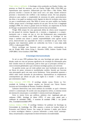 Visão crítica e militante. A Sociologia crítica produzida nos Estados Unidos, cuja
presença no Brasil foi marcante, tem em Charles Wright Mills (1916-1962) seu
representante mais expressivo. Influenciado por Karl Marx e Max Weber, Mills
procurou conciliar o conceito de classe social com o de status, visando esclarecer
processos e mecanismos dos conflitos e das mudanças sociais. Em suas pesquisas,
esforçou-se para explicar a complexidade de estruturas de poder, particularmente
das elites, e seu papel na mudança social, fugindo da ideia de revolução como única
via para a transformação social. Mas Mills se tornou um autor maldito nos Estados
Unidos, porque atacou a Sociologia empírica de seu país. Em seu livro A imaginação
sociológica (1959), fez críticas à grande teoria de Parsons, aos empiricistas da Escola
de Chicago e ao pensamento burocratizado no interior das universidades.
Wright Mills sempre fez uma apaixonada defesa da ciência social inseparável
da vida pessoal do cientista. Segundo ele, a intuição, a imaginação e o compro­
metimento com o tempo em que se vive são fundamentais para compreender
cientificamente o mundo social. Mills procurou incitar os sociólogos de seu
tempo e também seus alunos a assumir responsabilidades como agentes sociais
ativos, desenvolvendo sua capacidade de criticar a sociedade em que viviam. Suas
pesquisas mais importantes podem ser conhecidas nos livros A nova classe média
(1951) e Aelitedopoder (1956).
Outros sociólogos que buscaram uma postura crítica, continuadores ou
não de Wright Mills, foram Irving L. Horowits (1929), Andrew Gunder Frank
(1929-2005) e Alvin Gouldner (1920-1980).
A Sociologia internacionalizada
Se até os anos 1970 podíamos falar em uma Sociologia por países, após essa
década, tendo em vista um processo significativo de circulação de informações pelos
mais variados meios de comunicação, pode-se dizer que os principais cientistas so­
ciais se tornaram globalizados e que a literatura sociológica passou a ser universal.
As questões sociais, que até então podiam estar mais localizadas em países ou
em blocos de países, tornaram-se mundializadas também, fazendo que houvesse
uma preocupação geral com esses novos fenômenos. Vários pensadores passaram a
refletir sobre temas chamados de pós-modernos, hipermodernos ou simplesmente
contemporâneos que afetam um país, uma região ou o mundo — entre eles, os
que comentamos a seguir.
Niklas Luhmann (1927-1998). O sociólogo alemão cursou Direito na Uni­
versidade de Freiburg e, depois, estudou em Harvard com Talcott Parsons.
Lecionou nas Universidades de Munster, Frankfurt e Bielefeld.
Luhmann desenvolveu uma teoria sistêmica da sociedade, na qual o elemento
central é a comunicação. De acordo com essa perspectiva teórica, os sistemas sociais
são sistemas de comunicação, e a sociedade é o sistema social mais abrangente.
Entre os muitos livros que publicou, podemos citar: Legitimação pelo pro­
cedimento (1969), Sociologia do direito (1972), O amor como paixão: para a
codificação da intimidade (1982), A economia da sociedade (1988) e sua grande
obra, Asociedadedasociedade (1997).
Anthony Giddens (1938). O sociólogo britânico foi professor de Sociologia na
Universidade de Cambridge. Em 1996, assumiu a reitoria da London School of
Economics and Political Science. Seu campo de interesse é amplo, pois discute
as teorias sociológicas clássicas e procura reformular a teoria social contempo­
rânea, reexaminando a compreensão do desenvolvimento e da modernidade.
Desenvolvimento da Sociologia | 247
 