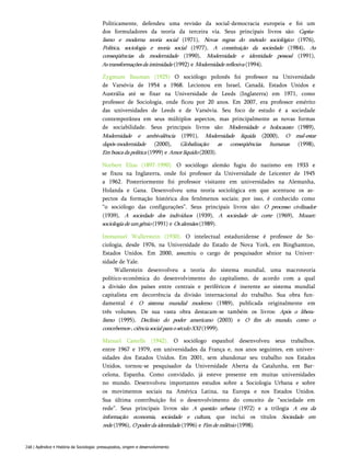 Politicamente, defendeu uma revisão da social-democracia europeia e foi um
dos formuladores da teoria da terceira via. Seus principais livros são: Capita­
lismo e moderna teoria social (1971), Novas regras do método sociológico (1976),
Política, sociologia e teoria social (1977), A constituição da sociedade (1984), As
conseqüências da modernidade (1990), Modernidade e identidade pessoal (1991),
Astransformaçõesdaintimidade (1992) e Modernidadereflexiva (1994).
Zygmunt Bauman (1925) O sociólogo polonês foi professor na Universidade
de Varsóvia de 1954 a 1968. Lecionou em Israel, Canadá, Estados Unidos e
Austrália até se fixar na Universidade de Leeds (Inglaterra) em 1971, como
professor de Sociologia, onde ficou por 20 anos. Em 2007, era professor emérito
das universidades de Leeds e de Varsóvia. Seu foco de estudo é a sociedade
contemporânea em seus múltiplos aspectos, mas principalmente as novas formas
de sociabilidade. Seus principais livros são: Modernidade e holocausto (1989),
Modernidade e ambivalência (1991), Modernidade líquida (2000), O mal-estar
dapós-modernidade (2000), Globalização: as conseqüências humanas (1998),
Embuscadapolítica (1999) e Amorlíquido (2003).
Norbert Elias (1897-1990). O sociólogo alemão fugiu do nazismo em 1933 e
se fixou na Inglaterra, onde foi professor da Universidade de Leicester de 1945
a 1962. Posteriormente foi professor visitante em universidades na Alemanha,
Holanda e Gana. Desenvolveu uma teoria sociológica em que acentuou os as­
pectos da formação histórica dos fenômenos sociais; por isso, é conhecido como
“o sociólogo das configurações”. Seus principais livros são: O processo civilizador
(1939), A sociedade dos indivíduos (1939), A sociedade de corte (1969), Mozart:
sociologiadeumgênio (1991) e Osalemães (1989).
Immanuel Wallerstein (1930). O intelectual estadunidense é professor de So­
ciologia, desde 1976, na Universidade do Estado de Nova York, em Binghamton,
Estados Unidos. Em 2000, assumiu o cargo de pesquisador sênior na Univer­
sidade de Yale.
Wallerstein desenvolveu a teoria do sistema mundial, uma macroteoria
político-econômica do desenvolvimento do capitalismo, de acordo com a qual
a divisão dos países entre centrais e periféricos é inerente ao sistema mundial
capitalista em decorrência da divisão internacional do trabalho. Sua obra fun­
damental é O sistema mundial moderno (1989), publicada originalmente em
três volumes. De sua vasta obra destacam-se também os livros: Após o libera­
lismo (1995), Declínio do poder americano (2003) e O fim do mundo, como o
concebemos-,ciênciasocialparaoséculoXXI (1999).
Manuel Castells (1942). O sociólogo espanhol desenvolveu seus trabalhos,
entre 1967 e 1979, em universidades da França e, nos anos seguintes, em univer­
sidades dos Estados Unidos. Em 2001, sem abandonar seu trabalho nos Estados
Unidos, tornou-se pesquisador da Universidade Aberta da Catalunha, em Bar­
celona, Espanha. Como convidado, já esteve presente em muitas universidades
no mundo. Desenvolveu importantes estudos sobre a Sociologia Urbana e sobre
os movimentos sociais na América Latina, na Europa e nos Estados Unidos.
Sua última contribuição foi o desenvolvimento do conceito de “sociedade em
rede”. Seus principais livros são A questão urbana (1972) e a trilogia A era da
informação: economia, sociedade e cultura, que inclui os títulos Sociedade em
rede (1996), Opoderdaidentidade (1996) e Fimdemilênio (1998).
248 | Apêndice • História da Sociologia: pressupostos, origem e desenvolvimento
 