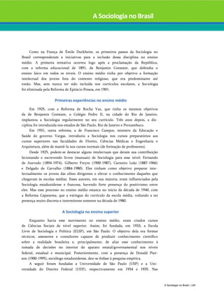 A Sociologia no Brasil
Como na França de Émile Durkheim, os primeiros passos da Sociologia no
Brasil corresponderam a iniciativas para a inclusão dessa disciplina no ensino
médio. A primeira tentativa ocorreu logo após a proclamação da República,
com a reforma educacional de 1891, de Benjamin Constant, que defendia o
ensino laico em todos os níveis. O ensino médio tinha por objetivo a formação
intelectual dos jovens fora do contexto religioso, que era predominante até
então. Mas, sem nunca ter sido incluída nos currículos escolares, a Sociologia
foi eliminada pela Reforma de Epitácio Pessoa, em 1901.
Primeiras experiências no ensino médio
Em 1925, com a Reforma de Rocha Vaz, que tinha os mesmos objetivos
da de Benjamin Constant, o Colégio Pedro II, na cidade do Rio de Janeiro,
implantou a Sociologia regularmente no seu currículo. Três anos depois, a dis­
ciplina foi introduzida nos estados de São Paulo, Rio de Janeiro e Pernambuco.
Em 1931, outra reforma, a de Francisco Campos, ministro da Educação e
Saúde do governo Vargas, introduziu a Sociologia nos cursos preparatórios aos
cursos superiores nas faculdades de Direito, Ciências Médicas e Engenharia e
Arquitetura, além de mantê-la nos cursos normais (de formação de professores).
Desde 1925, podem-se destacar alguns intelectuais que deram sua contribuição
lecionando e escrevendo livros (manuais) de Sociologia para esse nível: Fernando
de Azevedo (1894-1974), Gilberto Freyre (1900-1987), Carneiro Leão (1887-1966)
e Delgado de Carvalho (1884-1980). Eles tinham como objetivo preparar inte­
lectualmente os jovens das elites dirigentes e elevar o conhecimento daqueles que
chegavam às escolas médias. Esses autores, em sua maioria, eram influenciados pela
Sociologia estadunidense e francesa, havendo forte presença do positivismo entre
eles. Mas esse processo no ensino médio estanca no início da década de 1940, com
a Reforma Capanema, que a extingue do currículo da escola média, voltando a ter
presença muito discreta e intermitente somente na década de 1980.
A Sociologia no ensino superior
Enquanto havia esse movimento no ensino médio, eram criados cursos
de Ciências Sociais de nível superior. Assim, foi fundada, em 1933, a Escola
Livre de Sociologia e Política (ELSP), em São Paulo. O objetivo dela era formar
técnicos, assessores e consultores capazes de produzir conhecimento científico
sobre a realidade brasileira e, principalmente, de aliar esse conhecimento à
tomada de decisões no interior do aparato estatal/governamental nos níveis
federal, estadual e municipal. Posteriormente, com a presença de Donald Pier-
son (1900-1995), sociólogo estadunidense, deu-se ênfase à pesquisa empírica.
A seguir foram fundadas a Universidade de São Paulo (USP) e a Uni­
versidade do Distrito Federal (UDF), respectivamente em 1934 e 1935. Nas
A Sociologia no Brasil | 249
 