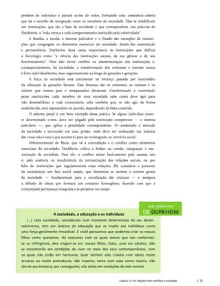 pendem do indivíduo e pairam acima de todos, formando uma consciência coletiva
que dá o sentido de integração entre os membros da sociedade. Elas se solidificam
em instituições, que são a base da sociedade e que correspondem, nas palavras de
Durkheim, a “toda crença e todo comportamento instituído pela coletividade”.
A família, a escola, o sistema judiciário e o Estado são exemplos de institui­
ções que congregam os elementos essenciais da sociedade, dando-lhe sustentação
e permanência. Durkheim dava tanta importância às instituições que definia
a Sociologia como “a ciência das instituições sociais, de sua gênese e de seu
funcionamento”. Para não haver conflito ou desestruturação das instituições e,
consequentemente, da sociedade, a transformação dos costumes e normas nunca
é feita individualmente, mas vagarosamente ao longo de gerações e gerações.
A força da sociedade está justamente na herança passada por intermédio
da educação às gerações futuras. Essa herança são os costumes, as normas e os
valores que nossos pais e antepassados deixaram. Condicionado e controlado
pelas instituições, cada membro de uma sociedade sabe como deve agir para
não desestabilizar a vida comunitária; sabe também que, se não agir da forma
estabelecida, será repreendido ou punido, dependendo da falta cometida.
O sistema penal é um bom exemplo dessa prática. Se algum indivíduo come­
te determinado crime, deve ser julgado pela instituição competente — o sistema
judiciário —, que aplica a penalidade correspondente. O condenado é retirado
da sociedade e encerrado em uma prisão, onde deve ser reeducado (na maioria
das vezes não é isso o que acontece) para ser reintegrado ao convívio social.
Diferentemente de Marx, que vê a contradição e o conflito como elementos
essenciais da sociedade, Durkheim coloca a ênfase na coesão, integração e ma­
nutenção da sociedade. Para ele, o conflito existe basicamente pela anomia, isto
é, pela ausência ou insuficiência da normatização das relações sociais, ou por
falta de instituições que regulamentem essas relações. Ele considera o processo
de socialização um fato social amplo, que dissemina as normas e valores gerais
da sociedade — fundamentais para a socialização das crianças — e assegura
a difusão de ideias que formam um conjunto homogêneo, fazendo com que a
comunidade permaneça integrada e se perpetue no tempo.
A sociedade, a educação e os indivíduos
[...] cada sociedade, considerada num momento determinado do seu desen­
volvimento, tem um sistema de educação que se impõe aos indivíduos como
uma força geralmente irresistível. É inútil pensarmos que podemos criar os nossos
filhos como queremos. Há costumes com os quais temos que nos conformar;
se os infringimos, eles vingam-se em nossos filhos. Estes, uma vez adultos, não
se encontrarão em condições de viver no meio dos seus contemporâneos, com
os quais não estão em harmonia. Quer tenham sido criados com ideias muito
arcaicas ou muito prematuras, não importa; tanto num caso como noutro, não
são do seu tempo e, por conseguinte, não estão em condições de vida normal.
Capítulo 3 • As relações entre indivíduo e sociedade 25
 
