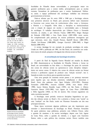 Sérgio Buarque de Holanda
(no alto, em foto de 1980) e
Caio Prado Júnior (acima, em
imagem de 1978), estudiosos
que contribuíram para a abertura
de espaço para a formação de
sociólogos nas universidades
brasileiras.
Notáveis da fase de consolidação
da Sociologia no Brasil: Florestan
Fernandes (no alto, em foto de 1999)
e Luiz de Aguiar Costa Pinto (acima,
em foto não datada).
faculdades de Filosofia dessas universidades, a preocupação maior era
garantir professores para o ensino médio, principalmente para as escolas
normais, formadoras de professores para o ensino fundamental. Definia-
se, assim, o espaço profissional dos sociólogos: trabalhar nas estruturas
governamentais ou lecionar.
Pode-se afirmar que foi entre 1930 e 1940 que a Sociologia colocou
seus primeiros alicerces no Brasil, pois procurou definir mais claramente
as fronteiras com outras áreas do conhecimento afins, como a Literatura,
a História e a Geografia. Além disso, a disciplina se institucionalizou
com a criação de espaços em escolas e universidades para a formação
de sociólogos. O trabalho desenvolvido por Gilberto Freyre e Fernando
Azevedo, já citados, e por Oliveira Vianna (1883-1951), Sérgio Buarque
de Holanda (1902-1982) e Caio Prado Júnior (1907-1990), entre outros,
foi complementado pela presença de muitos professores estrangeiros que
aqui estiveram, entre eles, Donald Pierson, Radcliff Brown (1881-1955),
Claude Lévi-Strauss (1908-2009), Georges Gurvitch (1894-1965) e Roger
Bastide (1898-1974).
A revista Sociologia foi um exemplo da produção sociológica de então.
Criada em 1939 e publicada até 1981, em São Paulo, ela constituiu um verda­
deiro marco de estudo, pesquisa e divulgação das ciências sociais no Brasil.
A consolidação da Sociologia brasileira
A partir do final da Segunda Guerra Mundial até meados da década
de 1960, disseminaram-se as faculdades de Filosofia, Ciências e Letras no
Brasil, em universidades ou fora delas, e a Sociologia fez parte do currículo
dos cursos de ciências sociais ou apresentou-se como disciplina indepen­
dente em outros cursos. O objetivo dos cursos de ciências sociais era formar
técnicos e professores capazes de produzir uma “solução racional”, isto é,
baseada na razão e na ciência, para as questões nacionais.
Uma nova geração de cientistas sociais passou a ter presença marcante
junto àqueles que, nas décadas anteriores, trabalharam e discutiram o
Brasil. Entre eles podemos citar: Egon Schaden (1913-1991), Florestan
Fernandes (1920-1995), Antonio Cândido (1918), Aziz Simão (1912-
1990), Juarez Rubens Brandão Lopes (1925), em São Paulo, e Alberto
Guerreiro Ramos (1915-1982), Luiz Aguiar da Costa Pinto (1920-2002)
e Hélio Jaguaribe (1923), no Rio de Janeiro. Eles tiveram seguidores em
todo o território nacional.
A Sociologia, nesse período, tornou-se disciplina hegemônica no qua­
dro das ciências sociais no Brasil e foi a primeira a formar uma “escola” ou
uma “tradição” em São Paulo, tendo em Florestan Fernandes um dos seus
principais mentores.
Nessa época ocorreram algumas polêmicas que são importantes para
entender o desenvolvimento da Sociologia no Brasil. Florestan Fernandes
foi quem polarizou essas polêmicas, primeiro com Gilberto Freyre, sobre
a questão do ensaísmo e da escrita sociológica, depois com Luiz Aguiar
da Costa Pinto, sobre a questão do método, e a seguir com Guerreiro
Ramos, sobre a ação política dos cientistas sociais. Houve também uma
250 | Apêndice • História da Sociologia: pressupostos, origem e desenvolvimento
 