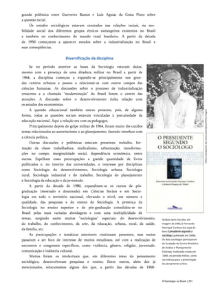grande polêmica entre Guerreiro Ramos e Luiz Aguiar da Costa Pinto sobre
a questão racial.
Os estudos sociológicos estavam centrados nas relações raciais, na mo­
bilidade social dos diferentes grupos étnicos estrangeiros existentes no Brasil
e também no conhecimento do mundo rural brasileiro. A partir da década
de 1950 começaram a aparecer estudos sobre a industrialização no Brasil e
suas conseqüências.
Diversificação da disciplina
Se no período anterior as bases da Sociologia estavam dadas,
mesmo com a presença de uma ditadura militar no Brasil a partir de
1964, a disciplina começou a expandir-se principalmente nos gran­
des centros urbanos e passou a relacionar-se com outros campos das
ciências humanas. As discussões sobre o processo de industrialização
crescente e a chamada “modernização” do Brasil foram o centro das
atenções. A discussão sobre o desenvolvimento tinha relação com
os estudos dos economistas.
A questão educacional também esteve presente, pois, de alguma
forma, todas as questões sociais estavam vinculadas à precariedade da
educação nacional. Aqui a relação era com os pedagogos.
Principalmente depois do golpe militar de 1964, foram muito dis­cutidos
temas relacionados ao autoritarismo e ao planejamento, fazendo interface com
a ciência política.
Outras discussões e polêmicas estavam presentes: trabalho, for­
mação da classe trabalhadora, sindicalismo, urbanização, transforma­
ções no campo, marginalidade social, dependência econômica, entre
outras. Espelham essas preocupações a grande quantidade de livros
publicados e, no interior das universidades, o interesse por disciplinas
como Sociologia do desenvolvimento, Sociologia urbana, Sociologia
rural, Sociologia industrial e do trabalho, Sociologia do planejamento
e Sociologia da educação e da juventude.
A partir da década de 1980, expandiram-se os cursos de pós-
graduação (mestrado e doutorado) em Ciências Sociais e em Socio­
logia em todo o território nacional, elevando o nível, em número e
qualidade, das pesquisas e do ensino de Sociologia. A presença da
Sociologia no ensino superior e de pós-graduação consolidou-se no
Brasil pelas mais variadas abordagens e com uma multiplicidade de
temas, surgindo assim muitas “sociologias” especiais: do desenvolvimento,
do trabalho, do conhecimento, da arte, da educação, urbana, rural, da saúde,
da família, etc.
As preocupações e temáticas anteriores continuam presentes, mas outras
passaram a ser foco de interesse de muitos estudiosos, até com a realização de
encontros e congressos específicos, como violência, gênero, religião, juventude,
comunicação e indústria cultural.
Muitos foram os intelectuais que, em diferentes áreas do pensamento
sociológico, desenvolveram pesquisas e ensino. Entre outros, além dos já
mencionados, relacionamos alguns dos que, a partir das décadas de 1960-
Octávio lanni (no alto, em
imagem de 1991) e Fernando
Henrique Cardoso (na capa do
livro 0presidentesegundoo
sociólogo,publicado em 1998).
Os dois sociólogos participaram
da fundação do Centro Brasileiro
de Análise e Planejamento
(Cebrap), instituição criada em
1969, no período militar, como
um esforço para a preservação
do pensamento crítico.
A Sociologia no Brasil | 251
Editora
Companhia
das
Letras
José
Sabino/Folha
Imagem
 