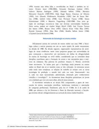 1970, tiveram suas obras lidas e reconhecidas no Brasil e também no ex­
terior: Octávio Ianni (1926-2004), Fernando Henrique Cardoso (1931),
Leôncio Martins Rodrigues (1934), Heleieth Saffioti (1934), Marialice
Mencarini Foracchi (1929-1972), Elide Rugai Bastos, Francisco de Oliveira
(1933), Luiz Eduardo Waldemarin Wanderley (1935), José de Souza Mar­
tins (1938), Gabriel Cohn (1938), Luiz Werneck Vianna (1938), Simon
Schwartzman (1939) e Maurício Tragtenberg (1929-1998). Uma nova ge­
ração de sociólogos encontra-se hoje nas diversas universidades brasileiras.
Entre outros, podem ser citados: Sérgio Miceli (1945), José Vicente Tavares
dos Santos (1949), Renato Ortiz (1947), Gláucia Kruse Villas Bôas (1947),
Ricardo Antunes (1953), Elisa Reis (1946), Brasílio Sallum Júnior (1946)
e Laymert Garcia dos Santos (1948).
Retomada da Sociologia no ensino médio
Oficialmente extinta do currículo do ensino médio nos anos 1940, a Socio­
logia voltou a marcar presença em um ou outro estado, de modo intermitente,
na década de 1980. Na década seguinte, organizações representativas de soció­
logos de várias tendências, assim como pequenos grupos nas universidades do
país, começaram a desenvolver um movimento em defesa da obrigatoriedade
do ensino da Sociologia no nível médio, considerando que os conteúdos dessa
disciplina contribuem para a formação do jovem e são necessários para o exer­
cício da cidadania. Nas palavras do professor Amaury C. Moraes, envolvido
nesse movimento, “as razões para que a Sociologia esteja presente no ensino
médio no Brasil não só se mantêm como se têm reforçado. As estruturas sociais
estão ainda mais complexas, as relações de trabalho se atritam com as novas
tecnologias de produção, o mundo está cada vez mais ‘desencantado’, isto
é, cada vez mais racionalizado, administrado, dominado pelo conhecimento
científico e tecnológico”1. As ferramentas dessa disciplina permitiriam ao jovem
ver a realidade que vive com outro olhar, além do senso comum.
O movimento estendeu-se ao século XXI, conquistando o apoio de insti­
tuições de ensino, associações científicas, intelectuais, sindicatos e associações
de categorias profissionais. Finalmente, pela Lei n? 11.684, de 2 de junho de
2008, que alterava a Lei de Diretrizes e Bases da Educação nacional, a Sociolo­
gia retornou oficial e obrigatoriamente ao currículo do ensino médio brasileiro.
’ Parecer sobre as diretrizes para a obrigatoriedade das disciplinas Filosofia e Sociologia no
Ensino Médio. Apud: Guimarães, Elisabeth da Fonseca. Andar da carruagem. PortalCiênciae
Vida.Disponível em: <http://portalcienciaevida.uol.com.br/ESSO/Edicoes/15/artigo72214-1.asp>.
Acesso em: 11 jan. 2010.
252 | Apêndice • História da Sociologia: pressupostos, origem e desenvolvimento
 