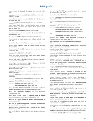 Bibliografia
Adorno, Theodor W. Introdução à Sociologia. São Paulo: Ed. UNESP,
2008.
_________. Teoria da semicultura. Educaçãoesociedade,ano XVII, n? 56,
p. 338-441. dez/1996.
Adorno, Theodor W., Horkheimer, Max. Dialética do esclarecimento. Rio
de Janeiro: Zahar, 1985.
_________(org.). TemasbásicosdaSociologia.São Paulo: Cultrix, 1978.
Aguiar, Neuma (org.). Gênero e ciências humanas: desafio às ciências
humanas desde a perspectiva das mulheres. Rio de Janeiro: Record/
Rosa dos Tempos, 1997.
Albornoz, Suzana. Oqueétrabalho.São Paulo: Brasiliense, 1986.
Alves, Branca Moreira, Pitanguy, Jacqueline. O que é feminismo. São
Paulo: Brasiliense, 1982.
Alves, Giovanni. Trabalhoecinema.Londrina: Práxis, 2006-2008. v.1 e 2.
Amaral, Azevedo. O Estado autoritário e a realidade nacional. Brasília:
UnB, 1981.
Andrade, Carlos Drummond de. Ocorpo.Rio de Janeiro: Record, 1985.
Antunes, Ricardo. Riqueza e miséria do trabalho no Brasil. São Paulo:
Boitempo, 2009.
Arendt, Hanna. A condição humana. Rio de Janeiro: Forense-
Universitária, 1987.
________ . Darevolução.São Paulo: Ática, 1988.
Avelar, Lúcia, Cintra, Antônio Octavio (orgs.). Sistema político brasileiro:
uma introdução. São Paulo: Unesp, 2004.
Barreira, César (org.). A Sociologia no tempo: memória, imaginação e
utopia. São Paulo: Cortez, 2003.
Bastide, Roger, Fernandes, Florestan. Negros e brancos em São Paulo.
São Paulo: Companhia Editora Nacional, 1971.
Bauman, Zygmunt. Amor líquido: sobre a fragilidade dos laços humanos.
Rio de Janeiro: Zahar, 2004.
________ . Comunidade:a busca por segurança no mundo atual. Rio de
Janeiro: Zahar, 2003.
________ . Globalização:as conseqüências humanas. Rio de Janeiro:
Zahar, 1999.
________ . Omal-estarnapós-modernidade.Rio de Janeiro: Zahar, 1998.
________ . Modernidadeliquida.Rio de Janeiro: Zahar, 2001.
________ . Vidaliquida.Rio de Janeiro: Zahar, 2007.
________ . Vidasdesperdiçadas.Rio de Janeiro: Zahar, 2005.
Becher, Howard S. Falando da sociedade-, ensaios sobre as diferentes
maneiras de representar o social. Rio de Janeiro: Jorge Zahar, 2009.
Berger, Peter. Perspectivas sociológicas: uma visão humanística.
Petrópolis: Vozes, 1986.
Berger, Peter. Luckmann, Thomas. A construção social da realidade:
tratado de Sociologia do conhecimento. Petrópolis: Vozes, 1983.
Bertelli, A. et al. (orgs.). Estrutura de classes e estratificação social. Rio
de Janeiro: Zahar, 1969.
Bihr, Alain. Da grande noite à alternativa: o movimento operário europeu
em crise. São Paulo: Boitempo, 1998.
Bonnewitz, Patrice. Primeiras lições sobre a Sociologia de Pierre Bourdieu.
Petrópolis: Vozes, 2003.
Bosi, Alfredo. Dialética da colonização. São Paulo: Companhia das Letras,
1992.
Bosi, Ecléa (org.). A condição operária e outros estudos sobre a opressão.
Rio de Janeiro: Paz e Terra, 1979.
Bourdieu, Pierre. Coisasditas.São Paulo: Brasiliense, 1990.
________ . Contrafogos:táticas para enfrentara invasão neoliberal. Rio
de Janeiro: Zahar, 1998.
________ . Adominaçãomasculina.Rio de Janeiro: Bertrand Brasil,
2002.
_________(coord.). Amisériadomundo.Petrópolis: Vozes, 1997.
________ . Podersimbólico.Rio de Janeiro: Bertrand Brasil, 2001.
________ . QuestõesdeSociologia.Rio de Janeiro: Marco Zero, 1983.
________ . Razõespráticas:sobre a teoria da ação. Campinas: Papirus,
2003.
________ . Sobreatelevisão.Rio de Janeiro: Zahar, 1997.
Braverman, Harry. Trabalho e capital monopolista: a degradação do
trabalho no século XX. Rio de Janeiro: Zahar, 1977.
Bucci, Eugênio, Kehl, Maria Rita. 1/ideologias.São Paulo: Boitempo,
2004.
Canclini, NéstorGarcía. Consumidorese cidadãos:conflitos multiculturais
da globalização. Rio de Janeiro: UFRJ, 2001.
_________. Culturashíbridas:estratégias para entrar e sair da
modernidade. São Paulo: Edusp, 2000.
_________. Aglobalizaçãoimaginada.São Paulo: Iluminuras, 2003.
Cândido, Antonio. Literatura e sociedade. São Paulo: Companhia Editora
Nacional, 1976.
________ . Introduccíon a Ia literatura de Brasil. Caracas, 1968. Apud:
Coutinho, Carlos Nelson. Subordinação formal e subordinação real: ou
como as ideias "entram no lugar”. Disponível em: <www.socialismo.org.
br>. Acesso em: 18 jan. 2010.
________ . OsparceirosdoRioBonito:estudo sobre o caipira paulista
e a transformação dos seus meios de vida. São Paulo: Duas Cidades/
Editora 34, 2001.
Cardoso, Fernando Henrique. Capitalismo e escravidão no Brasil
meridional: o negro na sociedade escravocrata do Rio Grande do Sul.
Rio de Janeiro: Civilização Brasileira, 2003.
Cardoso, Fernando Henrique, Faletto, Enzo. Dependência e
desenvolvimento na América Latina: ensaio de interpretação sociológica.
Rio de Janeiro: Zahar, 1979.
Cardoso, Fernando Henrique, Ianni, Octavio (orgs.). Homem e sociedade:
leituras básicas de Sociologia. São Paulo: Companhia Editora Nacional,
1972.
Carvalho, José Murilo de. Cidadania no Brasil: o longo caminho. Rio de
Janeiro: Civilização Brasileira, 2006.
Carvalho, Lejeune Mato Grosso de (org.). Sociologia e ensino médio em
debate: experiências e discussão de Sociologia no ensino médio. Ijuí:
Unijuí, 2004.
Casanova, Pablo González. As novas ciências e as humanidades: da
academia à política. São Paulo: Boitempo, 2006.
Castel, Robert. As metamorfoses da questão social: uma crônica do
salário. Petrópolis: Vozes, 1998.
Castel, Robert et al. (orgs.). Desigualdade e a questão social. São Paulo:
Educ, 2000.
Castro, Ana Maria de, Dias, Edmundo F. (orgs.). Introdução ao pensamento
sociológico:Durkheim/Weber/Marx/Parsons. Rio de Janeiro: Centauro, 2001.
Castro, Josué de. Geografiadafome.Rio de Janeiro: Gryphus, 1992.
253
 