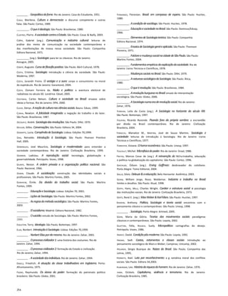 ________ . Geopolíticadafome.Rio de Janeiro: Casa do Estudante, 1951.
Chaui, Marilena. Cultura e democracia: o discurso competente e outras
falas. São Paulo: Cortez, 1989.
_________. Oqueéideologia.São Paulo: Brasiliense, 1980.
Clastres, Pierre. AsociedadecontraoEstado.São Paulo: Cosac & Naify, 2003.
Cohn, Gabriel (org.). Comunicação e indústria cultural: leituras de
análise dos meios de comunicação na sociedade contemporânea e
das manifestações de massa nessa sociedade. São Paulo: Companhia
Editora Nacional, 1971.
_________ (org.). Sociologia:para ler os clássicos. Rio de Janeiro:
Azougue, 2005.
Comte, Auguste. Cursodefilosofiapositiva.São Paulo: Abril Cultural, 1978.
Costa, Cristina. Sociologia: introdução à ciência da sociedade. São Paulo:
Moderna, 1997.
Costa, Jurandir Freire. O vestígio e a aura: corpo e consumismo na moral
do espetáculo. Rio de Janeiro: Garamond, 2004.
Costa, Osmani Ferreira da. Rádio e política: a aventura eleitoral de
radialistas no século XX. Londrina: Eduel, 2005.
Coutinho, Carlos Nelson. Cultura e sociedade no Brasil: ensaios sobre
ideias e formas. Rio de Janeiro: DPA, 2000.
Cuche, Denys. Anoçãodeculturanasciênciassociais.Bauru: Edusc, 1999.
Cunha, Newton. A felicidade imaginada: a negação do trabalho e do lazer.
São Paulo: Brasiliense, 1987.
Decouflé, André. Sociologiadasrevoluções.São Paulo: Difel, 1970.
Deleuze, Gilles. Conversações.São Paulo: Editora 34, 2004.
Demartis, Lucia. CompêndiodeSociologia.Lisboa: Edições 70,1999.
Dias, Reinaldo. Introdução à Sociologia. São Paulo: Pearson Prentice
Hall, 2005.
Domingues, José Maurício, Sociologia e modernidade: para entender a
sociedade contemporânea. Rio de Janeiro: Civilização Brasileira, 1999.
Dowbor, Ladislau. A reprodução social: tecnologia, globalização e
governabilidade. Petrópolis: Vozes, 1998.
Duarte, Nestor. A ordem privada e a organização política nacional. São
Paulo: Nacional, 1966.
Dubar, Claude. A socialização: construção das identidades sociais e
profissionais. São Paulo: Martins Fontes, 2005.
Durkheim, Émile. Da divisão do trabalho social. São Paulo: Martins
Fontes, 1999.
________ . EducaçãoeSociologia.Lisboa: Edições 70, 2001.
________ . LiçõesdeSociologia.São Paulo: Martins Fontes, 2002.
________ . Asregrasdométodosociológico.São Paulo: Martins Fontes,
2003.
________ . Elsocialismo.Madrid: Editora Nacional, 1982.
________ . Osuicídio:estudo de Sociologia. São Paulo: Martins Fontes,
2000.
Eagleton, Terry. Ideologia.São Paulo; Boitempo, 1997.
Elias, Norbert. IntroduçãoàSociologia.Lisboa: Edições 70,1999.
________ . NorbertEliasporelemesmo.Rio de Janeiro: Zahar, 2001.
_________. Oprocessocivilizador1:uma história dos costumes. Rio de
Janeiro: Zahar, 1994.
________ . Oprocessocivilizador2:formação do Estado e civilização.
Rio de Janeiro; Zahar, 1994.
________ . Asociedadedosindivíduos.Rio de Janeiro: Zahar, 1994.
Engels, Friedrich. A situação da classe trabalhadora em Inglaterra. Porto:
Afrontamento, 1975.
Faoro, Raymundo. Os donos do poder: formação do patronato político
brasileiro. São Paulo: Globo, 2001.
Fernandes, Florestan. Brasil: em compasso de espera. São Paulo: Hucitec,
1980.
_________. Acondiçãodesociólogo.São Paulo: Hucitec, 1978.
_________. EducaçãoesociedadenoBrasil.São Paulo: Dominus/Edusp,
1966.
_________. ElementosdeSociologiateórica.São Paulo: Companhia
Editora Nacional, 1974.
_________. EnsaiosdeSociologiageraleaplicada.São Paulo: Thomson
Pioneira, 1971.
_________. FolcloreemudançasocialnacidadedeSãoPaulo.São Paulo:
Martins Fontes, 2004.
_________. Fundamentosempíricosdaexplicaçãodasociedade.Rio de
Janeiro: Livros Técnicos e Científicos, 1978.
_________. MudançassociaisnoBrasil.São Paulo: Difel, 1979.
_________. AnaturezasociológicadaSociologia.São Paulo: Ática,
1980.
_________. Oqueérevolução.São Paulo: Brasiliense, 1984.
_________. ArevoluçãoburguesanoBrasil:ensaio de interpretação
sociológica. São Paulo: Globo, 2006.
_________. ASociologianumaeraderevoluçãosocial.Rio de Janeiro:
Zahar, 1976.
Ferreira, Leila da Costa (org.). A Sociologia no horizonte do século XXI.
São Paulo: Boitempo, 1997.
Figueira, Ricardo Rezende. Pisando fora da própria sombra: a escravidão
por dívida no Brasil contemporâneo. Rio de Janeiro: Civilização
Brasileira, 2004.
Foracchi, Marialice M., Martins, José de Souza Martins. Sociologia e
sociedade: leituras de introdução à Sociologia. Rio de Janeiro: Livros
Técnicos e Científicos, 1977.
Forrester, Viviane. Ohorroreconômico.São Paulo: Unesp, 1997.
Foucault, Michel. Microfísicadopoder.Rio de Janeiro: Graal, 1986.
Freitas, Marcos Cezar de (org.). A reinvenção do M/ro:trabalho, educação
e política na globalização do capitalismo. São Paulo: Cortez, 1996.
Gastaldo, Édison (org.). Erving Goffman: desbravador do cotidiano.
Porto Alegre: Tomo Editorial, 2004.
Gallo, Silvio. Deleuze&aeducação.Belo Horizonte: Autêntica, 2003.
Gerab, William Jorge, Rossi, Waldemar. Indústria e trabalho no Brasil:
limites e desafios. São Paulo: Atual, 1998.
Gerth, Hans, Mills, Charles Wright. Caráter e estrutura social: a psicologia
das instituições sociais. Rio de Janeiro: Civilização Brasileira, 1973.
Gertz, René E. (org.). MaxWeber&KarlMarx.São Paulo: Hucitec, 1997.
Giddens, Anthony. Política, Sociologia e teoria social: encontros com o
pensamento clássico e contemporâneo. São Paulo: Unesp, 1998.
________ . Sociologia.Porto Alegre: Artmed, 2005.
Gohn, Maria da Glória. Teorias dos movimentos sociais: paradigmas
clássicos e contemporâneos. São Paulo: Loyola, 2002.
Guattari, Félix, Rolnick, Suely. Micropolítica: cartografias do desejo.
Petrópolis: Vozes, 1986.
Harvey, Davld. Condiçãopôs-moderna.São Paulo: Loyola, 1992.
Hirano, Sedl. Castas, estamentos e classes sociais: Introdução ao
pensamento sociológico de Marx e Weber, Campinas; Unicamp, 2002.
Holanda, Sérgio Buarque de. Raízes do Brasil. São Paulo; Companhia das
Letras, 1995,
Honneth, Axel. Luta por reconhecimento: a g ramática moral dos conflitos
sociais. São Paulo: Editora 34,2003.
Huberman, Leo. Históriadariquezadohomem.Rio de Janeiro: Zahar, 1976.
Ianni, Octávio. Capitalismo, violência e terrorismo. Rio de Janeiro:
Civilização Brasileira, 1985.
254
 