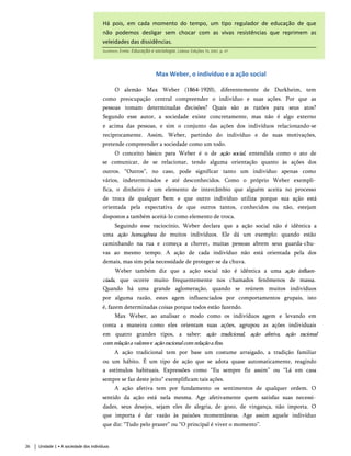 Há pois, em cada momento do tempo, um tipo regulador de educação de que
não podemos desligar sem chocar com as vivas resistências que reprimem as
veleidades das dissidências.
Durkheim, Émile. Educação e sociologia. Lisboa: Edições 70, 2001. p. 47.
Max Weber, o indivíduo e a ação social
O alemão Max Weber (1864-1920), diferentemente de Durkheim, tem
como preocupação central compreender o indivíduo e suas ações. Por que as
pessoas tomam determinadas decisões? Quais são as razões para seus atos?
Segundo esse autor, a sociedade existe concretamente, mas não é algo externo
e acima das pessoas, e sim o conjunto das ações dos indivíduos relacionando-se
reciprocamente. Assim, Weber, partindo do indivíduo e de suas motivações,
pretende compreender a sociedade como um todo.
O conceito básico para Weber é o de ação social, entendida como o ato de
se comunicar, de se relacionar, tendo alguma orientação quanto às ações dos
outros. “Outros”, no caso, pode significar tanto um indivíduo apenas como
vários, indeterminados e até desconhecidos. Como o próprio Weber exempli­
fica, o dinheiro é um elemento de intercâmbio que alguém aceita no processo
de troca de qualquer bem e que outro indivíduo utiliza porque sua ação está
orientada pela expectativa de que outros tantos, conhecidos ou não, estejam
dispostos a também aceitá-lo como elemento de troca.
Seguindo esse raciocínio, Weber declara que a ação social não é idêntica a
uma ação homogênea de muitos indivíduos. Ele dá um exemplo: quando estão
caminhando na rua e começa a chover, muitas pessoas abrem seus guarda-chu­
vas ao mesmo tempo. A ação de cada indivíduo não está orientada pela dos
demais, mas sim pela necessidade de proteger-se da chuva.
Weber também diz que a ação social não é idêntica a uma ação influen­
ciada, que ocorre muito frequentemente nos chamados fenômenos de massa.
Quando há uma grande aglomeração, quando se reúnem muitos indivíduos
por alguma razão, estes agem influenciados por comportamentos grupais, isto
é, fazem determinadas coisas porque todos estão fazendo.
Max Weber, ao analisar o modo como os indivíduos agem e levando em
conta a maneira como eles orientam suas ações, agrupou as ações individuais
em quatro grandes tipos, a saber: ação tradicional, ação afetiva, ação racional
comrelaçãoavalores e açãoracionalcomrelaçãoafins.
A ação tradicional tem por base um costume arraigado, a tradição familiar
ou um hábito. É um tipo de ação que se adota quase automaticamente, reagindo
a estímulos habituais. Expressões como “Eu sempre fiz assim” ou “Lá em casa
sempre se faz deste jeito” exemplificam tais ações.
A ação afetiva tem por fundamento os sentimentos de qualquer ordem. O
sentido da ação está nela mesma. Age afetivamente quem satisfaz suas necessi­
dades, seus desejos, sejam eles de alegria, de gozo, de vingança, não importa. O
que importa é dar vazão às paixões momentâneas. Age assim aquele indivíduo
que diz: “Tudo pelo prazer” ou “O principal é viver o momento”.
26 Unidade 1 • A sociedade dos indivíduos
 