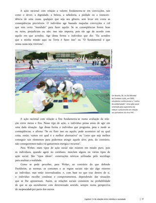 A ação racional com relação a valores fundamenta-se em convicções, tais
como o dever, a dignidade, a beleza, a sabedoria, a piedade ou a transcen­
dência de uma causa, qualquer que seja seu gênero, sem levar em conta as
conseqüências previsíveis. O indivíduo age baseado naquelas convicções e crê
que tem certo “mandado” para fazer aquilo. Se as conseqüências forem boas
ou ruins, prejudiciais ou não, isso não importa, pois ele age de acordo com
aquilo em que acredita. Age dessa forma o indivíduo que diz: “Eu acredito
que a minha missão aqui na Terra é fazer isso” ou “O fundamental é que
nossa causa seja vitoriosa”.
Em Brasília, DF, no Dia Mundial
de Combate à aids, em 2003,
estudantes confeccionam a "colcha
da solidariedade". Uma ação social
orientada pela expectativa de
reduzir o preconceito em relação
aos portadores do vírus HIV.
A ação racional com relação a fins fundamenta-se numa avaliação da rela­
ção entre meios e fins. Nesse tipo de ação, o indivíduo pensa antes de agir em
uma dada situação. Age dessa forma o indivíduo que programa, pesa e mede as
conseqüências, e afirma: “Se eu fizer isso ou aquilo, pode acontecer tal ou qual
coisa; então, vamos ver qual é a melhor alternativa” ou “creio que seja melhor
conseguir tais elementos para podermos atingir aquele alvo, pois, do contrário,
não conseguiremos nada e só gastaremos energia e recursos”.
Para Weber, esses tipos de ação social não existem em estado puro, pois
os indivíduos, quando agem no cotidiano, mesclam alguns ou vários tipos de
ação social. São “tipos ideais”, construções teóricas utilizadas pelo sociólogo
para analisar a realidade.
Como se pode perceber, para Weber, ao contrário do que defende
Durkheim, as normas, os costumes e as regras sociais não são algo externo
ao indivíduo, mas estão internalizados, e, com base no que traz dentro de si,
o indivíduo escolhe condutas e comportamentos, dependendo das situações
que se lhe apresentam. Assim, as relações sociais consistem na probabilidade
de que se aja socialmente com determinado sentido, sempre numa perspectiva
de reciprocidade por parte dos outros.
Capítulo 3 • As relações entre indivíduo e sociedade 27
 
