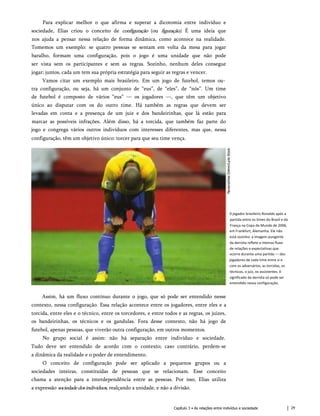 Para explicar melhor o que afirma e superar a dicotomia entre indivíduo e
sociedade, Elias criou o conceito de configuração (ou figuração). É uma ideia que
nos ajuda a pensar nessa relação de forma dinâmica, como acontece na realidade.
Tomemos um exemplo: se quatro pessoas se sentam em volta da mesa para jogar
baralho, formam uma configuração, pois o jogo é uma unidade que não pode
ser vista sem os participantes e sem as regras. Sozinho, nenhum deles consegue
jogar; juntos, cada um tem sua própria estratégia para seguir as regras e vencer.
Vamos citar um exemplo mais brasileiro. Em um jogo de futebol, temos ou­
tra configuração, ou seja, há um conjunto de “eus”, de “eles”, de “nós”. Um time
de futebol é composto de vários “eus” — os jogadores —, que têm um objetivo
único ao disputar com os do outro time. Há também as regras que devem ser
levadas em conta e a presença de um juiz e dos bandeirinhas, que lá estão para
marcar as possíveis infrações. Além disso, há a torcida, que também faz parte do
jogo e congrega vários outros indivíduos com interesses diferentes, mas que, nessa
configuração, têm um objetivo único: torcer para que seu time vença.
0 jogador brasileiro Ronaldo após a
partida entre os times do Brasil e da
França na Copa do Mundo de 2006,
em Frankfurt, Alemanha. Ele não
está sozinho: a imagem pungente
da derrota reflete o intenso fluxo
de relações e expectativas que
ocorre durante uma partida — dos
jogadores de cada time entre si e
com os adversários, as torcidas, os
técnicos, o juiz, os assistentes. 0
significado da derrota só pode ser
entendido nessa configuração.
Assim, há um fluxo contínuo durante o jogo, que só pode ser entendido nesse
contexto, nessa configuração. Essa relação acontece entre os jogadores, entre eles e a
torcida, entre eles e o técnico, entre os torcedores, e entre todos e as regras, os juizes,
os bandeirinhas, os técnicos e os gandulas. Fora desse contexto, não há jogo de
futebol, apenas pessoas, que viverão outra configuração, em outros momentos.
No grupo social é assim: não há separação entre indivíduo e sociedade.
Tudo deve ser entendido de acordo com o contexto; caso contrário, perdem-se
a dinâmica da realidade e o poder de entendimento.
O conceito de configuração pode ser aplicado a pequenos grupos ou a
sociedades inteiras, constituídas de pessoas que se relacionam. Esse conceito
chama a atenção para a interdependência entre as pessoas. Por isso, Elias utiliza
a expressão sociedadedosindivíduos, realçando a unidade, e não a divisão.
Capítulo 3 • As relações entre indivíduo e sociedade 29
 