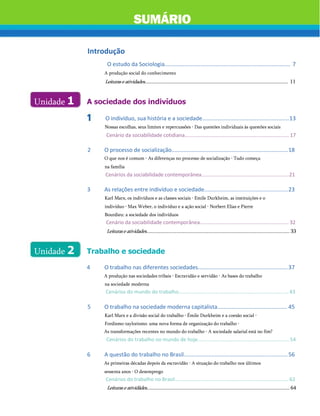 Introdução
O estudo da Sociologia................................................................................. 7
A produção social do conhecimento
Leituraseatividades............................................................................................................ 11
SUMÁRIO
Unidade 1 A sociedade dos indivíduos
O indivíduo, sua história e a sociedade........................................................13
Nossas escolhas, seus limites e repercussões • Das questões individuais às questões sociais
Cenário da sociabilidade cotidiana.......................................................................... 17
2 O processo de socialização...........................................................................18
O que nos é comum • As diferenças no processo de socialização • Tudo começa
na família
Cenários da sociabilidade contemporânea..............................................................21
3 As relações entre indivíduo e sociedade......................................................23
Karl Marx, os indivíduos e as classes sociais • Emile Durkheim, as instituições e o
indivíduo • Max Weber, o indivíduo e a ação social • Norbert Elias e Pierre
Bourdieu: a sociedade dos indivíduos
Cenário da sociabilidade contemporânea............................................................... 32
Leituraseatividades............................................................................................................ 33
Trabalho e sociedade
4 O trabalho nas diferentes sociedades..........................................................37
A produção nas sociedades tribais • Escravidão e servidão • As bases do trabalho
na sociedade moderna
Cenários do mundo do trabalho..............................................................................43
5 O trabalho na sociedade moderna capitalista............................................. 45
Karl Marx e a divisão social do trabalho • Émile Durkheim e a coesão social •
Fordismo-taylorismo: uma nova forma de organização do trabalho •
As transformações recentes no mundo do trabalho • A sociedade salarial está no fim?
Cenários do trabalho no mundo de hoje.................................................................54
6 A questão do trabalho no Brasil...................................................................56
As primeiras décadas depois da escravidão • A situação do trabalho nos últimos
sessenta anos • O desemprego
Cenários do trabalho no Brasil.................................................................................62
Leituraseatividãdes............................................................................................................ 64
Unidade 2
 