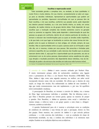 Escolhas e repercussão social
Toda sociedade grande e complexa tem, na verdade, as duas qualidades: é
muito firme e muito elástica. Em seu interior, constantemente se abre um espa­
ço para as decisões individuais. Apresentam-se oportunidades que podem ser
aproveitadas ou perdidas. Aparecem encruzilhadas em que as pessoas têm de
fazer escolhas, e de suas escolhas, conforme sua posição social, pode depender
seu destino pessoal imediato, ou o de uma família inteira, ou ainda, em certas
situações, de nações inteiras ou de grupos dentro delas. Pode depender de suas
escolhas que a resolução completa das tensões existentes ocorra na geração
atual ou somente na seguinte. Delas pode depender a determinação de qual das
pessoas ou grupos em confronto, dentro de um sistema particular de tensões, se
tornará o executor das transformações para as quais as tensões estão impelindo,
e de que lado e em que lugar se localizarão os centros das novas formas de inte­
gração rumo às quais se deslocam as mais antigas, em virtude, sempre, de suas
tensões. Mas as oportunidades entre as quais a pessoa assim se vê forçada a optar
não são, em si mesmas, criadas por essa pessoa. São prescritas e limitadas pela
estrutura específica de sua sociedade e pela natureza das funções que as pessoas
exercem dentro dela. E, seja qual for a oportunidade que ela aproveite, seu ato se
entremeará com os de outras pessoas; desencadeará outras seqüências de ações,
cuja direção e resultado provisório não dependerão desse indivíduo, mas da dis­
tribuição do poder e da estrutura das tensões em toda essa rede humana móvel.
Elias, Norbert. A sociedade dos indivíduos. Rio de Janeiro: Jorge Zahar, 1994. p. 48.
O conceito de habitus. Habitus é outro conceito utilizado por Norbert Elias.
É muito interessante porque, além de esclarecedor, estabelece uma ligação
entre o pensamento de Elias e o do francês Pierre Bourdieu (1930-2002). Para
Elias, habitus é algo como uma segunda natureza, ou melhor, um saber social
incorporado durante nossa vida em sociedade. Ele afirma que o destino de uma
nação, ao longo dos séculos, fica sedimentado no habitus de seus membros. É
algo que muda constantemente, mas não rapidamente, e, por isso, há equilíbrio
entre continuidade e mudança.
A preocupação de Bourdieu, ao retomar o conceito de habitus,, era a mesma
de Elias: ligar teoricamente indivíduo e sociedade. Não há diferença entre o
que Elias e Bourdieu pensam em termos gerais, apenas na maneira de propor
a questão. Para Bourdieu, o habitus se apresenta como social e individual ao
mesmo tempo, e refere-se tanto a um grupo quanto a uma classe e, obrigato­
riamente, também ao indivíduo.
A questão fundamental para ele é mostrar a articulação entre as condições
de existência do indivíduo e suas formas de ação e percepção, dentro ou fora
dos grupos. Dessa maneira, seu conceito de habitus é o que articula práticas
cotidianas — a vida concreta dos indivíduos — com as condições de classe de
determinada sociedade, ou seja, a conduta dos indivíduos e as estruturas mais
amplas. Fundem-se as condições objetivas com as subjetivas.
Unidade 1 • A sociedade dos indivíduos
30
 