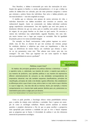 Para Bourdieu, o habitus é estruturado por meio das instituições de socia­
lização dos agentes (a família e a escola, principalmente), e é aí que a ênfase na
análise do habitus deve ser colocada, pois são essas primeiras categorias e valores
que orientam a prática futura dos indivíduos. Esse seria o habitus primário, por
isso mais duradouro — mas não congelado no tempo.
À medida que se relaciona com pessoas de outros universos de vida, o
indivíduo desenvolve um habitus secundário não contrário ao anterior, mas
indissociável daquele. Assim vai construindo um habitus individual conforme
agrega experiências continuamente. Isso não significa que será uma pessoa ra­
dicalmente diferente da que era antes, pois se modifica sem perder suas marcas
de origem, de seu grupo familiar ou da classe na qual nasceu. Os conceitos e
valores dos indivíduos (sua subjetividade), segundo Bourdieu, têm uma rela­
ção muito intensa com o lugar que ocupam na sociedade. Não há igualdade
de posições, pois se vive numa sociedade desigual.
Por exemplo, no Brasil, teoricamente, todos podem ingressar na univer­
sidade, mas, de fato, as chances de que isso aconteça são remotas, porque
há condições objetivas e subjetivas que criam um impedimento: a falta de
vagas, as deficiências do ensino básico, um vestibular que elimina a maio­
ria ou um pensamento como este: “Não adianta nem tentar, pois não vou
conseguir”. Ou este: “Para que ingressar em um curso superior se depois
não terei possibilidade de exercer a profissão?”
Habitus, o que é isso?
Os habitus são princípios geradores de práticas distintas e distintivas — o que
o operário come, e, sobretudo, sua maneira de comer, o esporte que pratica e
sua maneira de praticá-lo, suas opiniões políticas e sua maneira de expressá-las
diferem sistematicamente do consumo ou das atividades correspondentes do
empresário industrial; mas são também esquemas classificatórios, princípios de
classificação, princípios de visão e de divisão e gostos diferentes. Eles estabelecem
as diferenças entre o que é bom e mau, entre o bem e o mal, entre o que é distinto
e o que é vulgar etc., mas elas não são as mesmas. Assim, por exemplo, o mesmo
comportamento ou o mesmo bem pode parecer distinto para um, pretensioso ou
ostentatório para outro e vulgar para um terceiro.
Bourdieu, Pierre. Razões práticas. 4. ed. Campinas: Papirus, 1996. p. 22.
Como se pode perceber, a Sociologia oferece várias possibilidades teóricas
para a análise da relação entre indivíduo e sociedade. Esse é apenas um exem­
plo de como os sociólogos trabalham. Muitos autores analisam as mesmas
questões e propõem alternativas a fim de que se possa escolher a perspectiva
mais apropriada para examinar a realidade em que se vive e buscar respostas
para as perguntas que se fazem. A diversidade de análises é um dos elementos
essenciais do pensamento sociológico.
Capítulo 3 • As relações entre indivíduo e sociedade 31
 