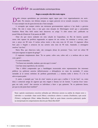 Cenário DA sociabilidade contemporânea
Regra e exceção não têm mais regras
D
esde crianças aprendemos que precisamos seguir regras para viver organizadamente em socie­
dade. No entanto, nos últimos tempos, as regras parecem ter-se tornado exceções e vice-versa.
E o mau exemplo vem de quem deveria dar o bom exemplo.
A corrupção que sempre existiu nas estruturas governamentais expôs-se à luz desde o governo
Collor. Ela está à nossa vista, e isso gera uma situação de libertinagem social que a psicanalista
brasileira Maria Rita Kehl muito bem descreveu no artigo “A elite somos nós”, publicado no
jornal Folha de S.Paulo de 15 de janeiro de 2005.
Disse ela que estava andando em uma calçada de Copacabana, no Rio de Janeiro, quando
notou dois rapazes da periferia engraxando os sapatos de um turista. Ao terminar o serviço, taxa­
ram o preço em 50 reais. O turista achou muito e deu uma nota de 10 reais. O engraxate olhou
bem para o freguês e arrancou da sua carteira uma nota de 50 reais. Assustado, o estrangeiro
resolveu “cair fora”.
Maria Rita, que observava tudo, não conseguiu deixar de protestar: “Cara, você vai cobrar 50
reais para engraxar os sapatos do gringo?”
O engraxate simplesmente disse: “Se eu quiser, cobro cem, cobro mil, e a senhora não se meta
com a gente”.
E o outro remendou:
“Vai buscar seu mensalão, madame, que este aqui é o nosso”.
Com base nessa experiência, ela concluiu:
“Não é difícil compreender que a bandidagem escancarada entre representantes dos interesses
públicos (os políticos) autoriza definitivamente a delinqüência no resto da sociedade. O termo
mensalão já se tornou sinônimo de patifaria generalizada: [...] estamos todos à deriva. É a lei do
salve-se quem puder
E, assim, o exemplo que “vem de cima” mostra ao povo que o melhor é “se dar bem”, ou, como
dizia o comercial antigo de cigarros que deu origem à famosa Lei de Gerson, “é preciso levar vanta­
gem em tudo, certo?” Isso autoriza os indivíduos a fazer o que quiserem: “Se os poderosos fazem,
por que eu não posso fazer também?”
Neste capítulo examinamos conceitos utilizados por diferentes autores na análise da relação entre o
indivíduo e a sociedade: classe social (Marx), consciência coletiva e anomia (Durkheim), ação social
(Weber), configuração (Elias), habitus (Bourdieu). Qual ou quais desses conceitos poderia(m) ajudar
na interpretação do comportamento descrito por Maria Rita Kehl?
32 Unidade 1 • A sociedade dos indivíduos
 