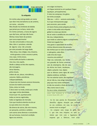 PARA REFLETIR
Eu etiqueta
Em minha calça está grudado um nome
que não é meu de batismo ou de cartório,
um nome... estranho.
Meu blusão traz lembrete de bebida
que jamais pus na boca, nesta vida.
Em minha camiseta, a marca de cigarro
que não fumo, até hoje não fumei.
Minhas meias falam de produto
que nunca experimentei
mas são comunicados a meus pés.
Meu tênis é proclama colorido
de alguma coisa não provada
por este provador de longa idade.
Meu lenço, meu relógio, meu chaveiro,
minha gravata e cinto e escova e pente,
meu copo, minha xícara,
minha toalha de banho e sabonete,
meu isso, meu aquilo,
desde a cabeça ao bico dos sapatos,
são mensagens,
letras falantes,
gritos visuais,
ordens de uso, abuso, reincidência,
costume, hábito, premência,
indispensabilidade,
e fazem de mim homem anúncio itinerante,
escravo da matéria anunciada.
Estou, estou na moda.
É doce estar na moda, ainda que a moda
seja negar minha identidade,
trocá-la por mil, açambarcando
todas as marcas registradas,
todos os logotipos do mercado.
Com que inocência demito-me de ser
eu que antes era e me sabia
tão diverso de outros, tão mim-mesmo,
ser pensante, sentinte e solidário
com outros seres diversos e conscientes
de sua humana, invencível condição.
Agora sou anúncio,
1. Ao ler esse poema de Drummond, você
identifica alguma situação que enfrenta
no seu cotidiano, em casa, na escola ou
mesmo entre os amigos?
2. Ao comprar uma roupa de grife, isto
é, que tem uma etiqueta, ou uma ca­
miseta que vem com a logomarca da
empresa que a fabricou, você acha­
Andrade, Carlos Drummond de. O Corpo. 10. ed. Rio
de Janeiro: Record, 1987. p. 85-7.
ora vulgar ora bizarro,
em língua nacional ou em qualquer língua
(qualquer, principalmente).
E nisto me comprazo, tiro glória
de minha anulação.
Não sou — vê lá — anúncio contratado.
Eu é que mimosamente pago
para anunciar, para vender
em bares festas praias pérgulas piscinas,
e bem à vista exibo esta etiqueta
global no corpo que desiste
de ser veste e sandália de uma essência
tão viva, independente,
que moda ou suborno algum a compromete.
Onde terei jogado fora
meu gosto e capacidade de escolher,
minhas idiossincrasias tão pessoais,
tão minhas que no rosto se espelhavam,
e cada gesto, cada olhar,
cada vinco da roupa
resumia uma estética?
Hoje sou costurado, sou tecido,
sou gravado de forma universal,
saio da estamparia, não de casa,
da vitrina me tiram, recolocam,
objeto pulsante mas objeto
que se oferece como signo de outros
objetos estáticos, tarifados.
Por me ostentar assim, tão orgulhoso
de ser não eu, mas artigo industrial,
peço que meu nome retifiquem.
Já não me convém o título de homem.
Meu nome novo é coisa.
Eu sou a coisa, coisamente.
Leituras e atividades 33
 