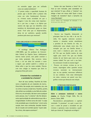 ria estranho pagar para ser utilizado
como um outdoor ambulante?
3. O poema realça a capacidade humana de
pensar, agir e decidir sobre a própria vida
como um valor fundamental. Entretan­
to, vivemos numa sociedade em que a
imagem é uma das coisas mais importan­
tes e, por isso, a roupa e os objetos que
usamos são algo que nos identifica como
membros de determinado grupo ou classe
social. Você acha que se despersonaliza,
deixa de ser autêntico, quando escolhe
produtos pela marca que ostentam?
PARA ORGANIZAR O CONHECIMENTO
O sociólogo Alberto Tosi Rodrigues
(1965-2003), que foi professor da Universi­
dade Federal do Espírito Santo, infelizmente
morreu muito jovem, sem poder concluir o
que tinha projetado. Mas escreveu vários
livros, e de um deles foi extraído o texto
a seguir, que poderá ajudá-lo a ordenar as
ideias sobre o que leu nesta unidade. Discuta
com seus colegas as respostas que daria às
perguntas feitas pelo autor.
O homem faz a sociedade ou
a sociedade faz o homem?
Num de seus sambas, Paulinho da Viola
narra a trajetória de um malandro do morro,
Chico Brito. Na canção, ele é malandro, sim, vive
no crime e é preso a toda hora. Paulinho, porém,
não atribui sua condição a uma falha de caráter.
Chico era, em princípio, tão bom como qualquer
outra pessoa, mas "o sistema" não lhe deixara
outra oportunidade de sobrevivência que não a
marginalidade. O último verso diz tudo: "a culpa
é da sociedade que o transformou". Já em outra
canção, bem mais conhecida, Geraldo Vandré
dá um recado com sentido oposto: "quem sabe
faz a hora, não espera acontecer".
Unidade 1 • A sociedade dos indivíduos
34
Sobre o artesanato intelectual e outros
ensaios, de Charles Wright Mills. Rio de
Janeiro: Zahar, 2009.
Recomenda-se principalmente o capítulo
intitulado “A promessa”, no qual o autor dis­
cute o modo de pensar a sociedade em que
vivemos e apresenta como necessária a quali­
dade que chama de “imaginação sociológica”.
1. Escreva sua biografia, destacando os
principais fatos de sua vida e de sua fa­
mília. Em seguida, selecione aconteci­
mentos e situações sociais simultâneos
a períodos de sua história de vida, es­
tabelecendo uma relação entre eles. Por
exemplo: por que sua família deixou a
zona rural e mudou-se para uma cida­
de? Por que sua família mudou de uma
região para outra? Por que sua família
mudou de um bairro para outro em uma
mesma cidade? Por que você e sua famí­
lia continuam vivendo no mesmo lugar?
2. Procure, em jornais, revistas ou na in­
ternet, reportagens sobre questões sociais
(eventos nacionais ou internacionais)
que, na sua opinião, exerceram influência
no seu cotidiano. Com essas informações
em mãos, construa um painel com foto­
grafias e textos que destacam essa relação.
LIVROS RECOMENDADOS
PARA PESQUISAR
Rodrigues, Alberto Tosi. Sociologia da educação. 4. ed.
Rio de Janeiro: DPA, 2004. p.19.
Somos nós que fazemos a hora? Ou a
hora já vem marcada, pela sociedade em
que vivemos? O que, afinal, o "sistema" nos
obriga a fazer em nossa vida? Qual a nossa
margem de manobra? Qual o tamanho da
nossa liberdade?
 