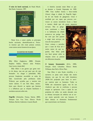O mito do herói nacional, de Paulo Miceli.
São Paulo: Contexto, 1997.
Nesse livro, o autor analisa os principais
heróis nacionais, desmitifícando-os. Procu­
ra mostrar que eles eram pessoas comuns,
como tantos outros homens de sua época.
A história narrada nesse filme se pas­
sa durante a Grande Depressão de 1929-
1930. Uma mulher bonita e bem-vestida
(Grace) chega à cidade de Dogville fugin­
do de um bando de gângsteres. Grace é
auxiliada por um rapaz que procura con­
vencer os outros moradores locais a fazer
o mesmo, desde que ela preste pequenos
serviços. Mas os gângs­
teres continuam a busca
e os habitantes da cidade
sentem-se em perigo. Isso
faz com que eles passem
a exigir mais serviços em
troca do risco possível.
Grace começa a perceber
que o custo de ficar ali é
muito maior do que su­
punha. Esse filme pode
nos fazer pensar sobre as
relações entre as pessoas
em diferentes situações.
SUGESTÃO DE FILMES
Billy Elliot (Inglaterra, 2000). Direção:
Stephen Daldry. Elenco: Julie Walters,
Gary Lewis e Jamie Bell.
Billy Elliot é um garoto que gosta mui­
to de dança, mas seu pai quer que ele seja
boxeador. Ao chegar à puberdade, Billy
procura freqüentar escondido as aulas de
balé, incentivado pela professora (Julie
Walters), que acredita que o menino tem
muito talento. É um belo fdme, estimu­
lante para discutir as opções que fazemos
e a influência que as relações familiares e
escolares exercem sobre nós.
Dogville (Alemanha, França, Suécia, 2003).
Direção: Lars Von Trier. Elenco: Nicole
Kidman, Harriet Anderson e Lauren Bacall.
O homem bicentenário (EUA, 1999).
Direção: Chris Columbus. Elenco: Robin
Williams, Sam Neil e Oliver Platt.
Esse filme é uma ficção científica, e a
narrativa se passa num tempo não muito
distante, em que há um robô doméstico
(NDR-114) projetado para fazer os servi­
ços caseiros para os humanos. Todos os
NDRs são exatamente iguais, mas há um
(Andrew) que não se conforma e procura
sempre se aprimorar. Com a ajuda de um
projetista de robôs, vai sendo alterado com
as últimas inovações da robótica até se tor­
nar muito parecido com um humano. O
filme destaca os elementos fundamentais
que caracterizam o ser humano.
Leituras e atividades 35
 