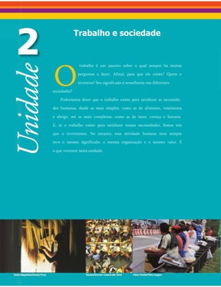 Trabalho e sociedade
O
trabalho é um assunto sobre o qual sempre há muitas
perguntas a fazer. Afinal, para que ele existe? Quem o
inventou? Seu significado é semelhante nas diferentes
sociedades?
Poderíamos dizer que o trabalho existe para satisfazer as necessida­
des humanas, desde as mais simples, como as de alimento, vestimenta
e abrigo, até as mais complexas, como as de lazer, crença e fantasia.
E, se o trabalho existe para satisfazer nossas necessidades, fomos nós
que o inventamos. No entanto, essa atividade humana nem sempre
teve o mesmo significado, a mesma organização e o mesmo valor. É
o que veremos nesta unidade.
 
