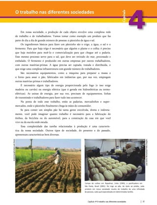O trabalho nas diferentes sociedades
Em nossa sociedade, a produção de cada objeto envolve uma complexa rede
de trabalho e de trabalhadores. Vamos tomar como exemplo um produto que faz
parte do dia a dia de grande número de pessoas: o pãozinho de água e sal.
Os ingredientes básicos para fazer um pãozinho são o trigo, a água, o sal e o
fermento. Para que haja trigo é necessário que alguém o plante e o colha; é preciso
que haja moinhos para moê-lo e comercialização para que chegue até a padaria.
Esse mesmo processo serve para o sal, que deve ser retirado do mar, processado e
embalado. O fermento é produzido em outras empresas por outros trabalhadores,
com outras matérias-primas. A água precisa ser captada, tratada e distribuída, o
que exige uma complexa infraestrutura com grande número de trabalhadores.
São necessários equipamentos, como a máquina para preparar a massa e
o forno para assar o pão, fabricados em indústrias que, por sua vez, empregam
outras matérias-primas e trabalhadores.
É necessário algum tipo de energia proporcionada pelo fogo (e isso exige
madeira ou carvão) ou energia elétrica (que é gerada em hidroelétricas ou termo-
elétricas). As usinas de energia, por sua vez, precisam de equipamentos, linhas
de transmissão e trabalhadores para fazer tudo isso acontecer.
Na ponta de todo esse trabalho, estão as padarias, mercadinhos e super­
mercados, onde o pãozinho finalmente chega às mãos do consumidor.
Se para comer um simples pão há tanta gente envolvida, direta e indireta­
mente, você pode imaginar quanto trabalho é necessário para a fabricação do
ônibus, da bicicleta ou do automóvel, para a construção da casa em que você
vive ou da escola onde estuda.
Essa complexidade das tarefas relacionadas à produção é uma caracterís­
tica da nossa sociedade. Outros tipos de sociedade, do presente e do passado,
apresentam características bem diversas.
Campo de cultivo em Rajasthan, (ndia (1995), e panificadora em
São Paulo, Brasil (2001). Do trigo ao pão, do tijolo ao prédio, cada
produto em nossa sociedade resulta do trabalho de uma infinidade
de pessoas, cada qual especializada em determinadas tarefas.
Capítulo 4*0 trabalho nas diferentes sociedades 37
 