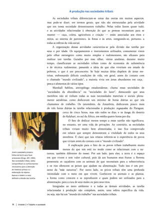 A produção nas sociedades tribais
As sociedades tribais diferenciam-se umas das outras em muitos aspectos,
mas pode-se dizer, em termos gerais, que não são estruturadas pela atividade
que em nossa sociedade denominamos trabalho. Nelas todos fazem quase tudo,
e as atividades relacionadas à obtenção do que as pessoas necessitam para se
manter — caça, coleta, agricultura e criação — estão associadas aos ritos e
mitos, ao sistema de parentesco, às festas e às artes, integrando-se, portanto, a
todas as esferas da vida social.
A organização dessas atividades caracteriza-se pela divisão das tarefas por
sexo e por idade. Os equipamentos e instrumentos utilizados, comumente vistos
pelo olhar estrangeiro como muito simples e rudimentares, são eficazes para
realizar tais tarefas. Guiados por esse olhar, vários analistas, durante muito
tempo, classificaram as sociedades tribais como de economia de subsistência
e de técnica rudimentar, passando a ideia de que elas viveriam em estado de
pobreza, o que é um preconceito. Se hoje muitas delas dispõem de áreas res­
tritas, enfrentando difíceis condições de vida, em geral, antes do contato com
o chamado “mundo civilizado”, a maioria vivia em áreas abundantes em caça,
pesca e alimentos de vários tipos.
Marshall Sahlins, antropólogo estadunidense, chama essas sociedades de
“sociedades da abundância” ou “sociedades do lazer”, destacando que seus
membros não só tinham todas as suas necessidades materiais e sociais plena­
mente satisfeitas, como dedicavam um mínimo de horas diárias ao que nós
chamamos de trabalho. Os ianomâmis, da Amazônia, dedicavam pouco mais
de três horas diárias às tarefas relacionadas à produção; osguayakis, do Paraguai,
cerca de cinco horas, mas não todos os dias; e os kungs, do deserto
do Kalahari, no sul da África, em média quatro horas por dia.
O fato de dedicar menos tempo a essas tarefas não significava,
no entanto, ter uma vida de privações. Ao contrário, as sociedades
tribais viviam muito bem alimentadas, e isso fica comprovado
em relatos que sempre demonstram a vitalidade de todos os seus
membros. É claro que tais relatos referem-se à experiência de povos
que viviam antes do contato com o “mundo civilizado”.
A explicação para o fato de os povos tribais trabalharem muito
menos do que nós está no modo como se relacionam com a na­
tureza, também diferente do nosso. Por um lado, para eles, a terra é o espaço
em que vivem e tem valor cultural, pois dá aos humanos seus frutos: a floresta
presenteia os caçadores com os animais de que necessitam para a sobrevivência
e os rios oferecem os peixes que ajudam na alimentação. Tudo isso é um pre­
sente da “mãe natureza”. Por outro lado, os povos tribais têm uma profunda
intimidade com o meio em que vivem. Conhecem os animais e as plantas,
a forma como crescem e se reproduzem e quais podem ser utilizados para a
alimentação, para a cura de seus males ou para seus ritos.
Integradas ao meio ambiente e a todas as demais atividades, as tarefas
relacionadas à produção não compõem, assim, uma esfera específica da vida,
ou seja, não há um “mundo do trabalho” nas sociedades tribais.
Jovem yawalapity prepara
folhas de buriti para fazer
artesanato (Xingu, MT, 1995).
Nas sociedades tribais, todos
compartilham os conhecimentos
necessários para a obtenção
de matérias-primas e a
elaboração de objetos.
Apenas a idade e o sexo
definem a divisão das tarefas.
Unidade 2 • Trabalho e sociedade
38
 