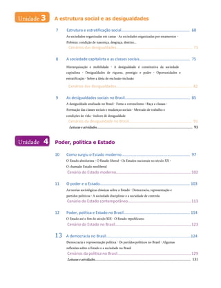 A estrutura social e as desigualdades
7 Estrutura e estratificação social................................................................ 68
As sociedades organizadas em castas • As sociedades organizadas por estamentos •
Pobreza: condição de nascença, desgraça, destino...
Cenários das desigualdades....................................................................... 73
8 A sociedade capitalista e as classes sociais............................................... 75
Hierarquização e mobilidade • A desigualdade é constitutiva da sociedade
capitalista • Desigualdades de riqueza, prestígio e poder • Oportunidades e
estratificação • Sobre a ideia de exclusão-inclusão
Cenários das desigualdades....................................................................... 82
9 As desigualdades sociais no Brasil............................................................. 85
A desigualdade analisada no Brasil • Fome e coronelismo • Raça e classes •
Formação das classes sociais e mudanças sociais • Mercado de trabalho e
condições de vida • índices de desigualdade
Cenários da desigualdade no Brasil........................................................... 91
Leituraseatividades......................................................................................................... 93
Poder, política e Estado
10 Como surgiu o Estado moderno................................................................ 97
O Estado absolutista • O Estado liberal • Os Estados nacionais no século XX •
O chamado Estado neoliberal
Cenário do Estado moderno......................................................................102
11 O poder e o Estado.................................................................................... 103
As teorias sociológicas clássicas sobre o Estado • Democracia, representação e
partidos políticos • A sociedade disciplinar e a sociedade de controle
Cenário do Estado contemporâneo...........................................................113
12 Poder, política e Estado no Brasil.............................................................. 114
O Estado até o fim do século XIX • O Estado republicano
Cenário do Estado no Brasil.......................................................................123
13 A democracia no Brasil...............................................................................124
Democracia e representação política • Os partidos políticos no Brasil • Algumas
reflexões sobre o Estado e a sociedade no Brasil
Cenários da política no Brasil.....................................................................129
Leituraseatividades......................................................................................................... 131
Unidade 3
Unidade 4
._____________ d
 