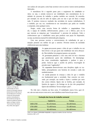 um cuidava de uma parte, como hoje acontece com os carros e tantos outros produtos
fabricados.
A manufatura foi o segundo passo para o surgimento do trabalhador co­
letivo, ou seja, o artesão tornou-se um trabalhador sem entendimento da to­
talidade do processo de trabalho e perdeu também seu controle. Só entendia,
por exemplo, da cola do salto do sapato, pois era isso o que ele fazia o tempo
todo. O produto tornou-se resultado das atividades de muitos trabalhadores. E
o trabalho, por sua vez, transformou-se em mercadoria que podia ser vendida
e comprada, como qualquer outra.
Surgiu, então, uma terceira forma de trabalho: a maquinofatura. Com
ela, o espaço de trabalho, definitivamente, passou a ser a fábrica, pois era lá
que estavam as máquinas que “comandavam” o processo de produção. Todo o
conhecimento que o trabalhador usava para produzir suas peças foi dispensado,
ou seja, sua destreza manual foi substituída pela máquina.
Com esse processo ocorreu o convencimento do trabalhador de que a
situação presente era melhor do que a anterior. Diversos setores da sociedade
colaboraram para essa mudança:
• As igrejas procuraram passar a ideia de que o trabalho era um
bem divino e de que quem não trabalhasse não seria abençoa­
do. Não trabalhar (ter preguiça) passou a ser pecado.
• Os governantes passaram a criar uma série de leis e decretos
que penalizavam quem não trabalhasse. Os desemprega­
dos eram considerados vagabundos e podiam ir para a
prisão. Inclui-se aqui o auxílio da polícia, encarregada de
prender esses “vagabundos”.
• Os empresários desenvolveram uma disciplina rígida no tra­
balho, principalmente com horários de entrada e saída dos
estabelecimentos.
• As escolas passaram às crianças a ideia de que o trabalho
era fundamental para a sociedade. Esse conceito era ensi­
nado, por exemplo, nas tarefas e lições e também por meio
dos contos infantis. Quem não se lembra, por exemplo, da
história da cigarra e da formiga ou da dos três porquinhos?
Quem não trabalhava “levava sempre a pior”.
Na vida real, a história era bem outra. O trabalhador estava livre, quer di­
zer, não era mais escravo nem servo, mas trabalhava mais horas do que antes.
A cigarra e a formiga são
representadas em forma
humana na ilustração criada por
Gustave Doré em 1867 para um
livro de fábulas de La Fontaine.
Crianças de várias gerações
ouviram e internalizaram a
fala da laboriosa formiga em
resposta ao pedido de ajuda da
cigarra, ao chegar o inverno:
"Você cantava? Que beleza!
Pois, então, dance agora!".
Evolução das horas de trabalho semanal
____________________Inglaterra_______________ França_________
1650-1750___________ 45 a 55 horas_____________50 a 60 horas________
1750-1850___________ 72 a 80 horas_____________72 a 80 horas________
1850-1937___________ 58 a 60 horas_____________60 a 68 horas________
Fonte: Cunha, Newton. A felicidade imaginada: a negação do trabalho e do lazer. São Paulo:
Brasiliense, 1987. p. 37.
42 Unidade 2 • Trabalho e sociedade
 