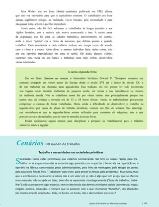 Max Weber, em seu livro História econômica, publicado em 1923, afirma
que isso era necessário para que o capitalismo existisse. O trabalhador era livre
apenas legalmente porque, na realidade, via-se forçado, pela necessidade e para
não passar fome, a fazer o que lhe impunham.
Ainda assim, não foi fácil submeter o trabalhador às longas jornadas e aos
rígidos horários, pois a maioria não estava acostumada a isso. A maior parte
da população que foi para as cidades trabalhava anteriormente no campo,
onde o único “patrão” era o ritmo da natureza, que definia quanto e quando
trabalhar. Cada semeadura e cada colheita tinham seu tempo certo, de acordo
com o clima e a época. Além disso, o mesmo indivíduo fazia várias coisas, não
era um operário especializado em uma só tarefa. Ele podia plantar, colher,
construir uma mesa ou um banco e trabalhar num tear; enfim, desenvolvia
várias habilidades.
A santa segunda-feira
Em seu livro Costumes em comum, o historiador britânico Edward P. Thompson comenta um
costume arraigado em vários países da Europa desde o século XVI até o início do século XX: o
de não trabalhar na chamada santa segunda-feira. Essa tradição, diz ele, parece ter sido encontrada
nos lugares onde existiam indústrias de pequena escala, em minas e nas manufaturas ou mesmo
na indústria pesada. Não se trabalhava nesse dia por várias razões, mas principalmente porque nos
outros dias da semana a jornada era de 12 a 18 horas diárias. Assim, os trabalhadores procuravam
compensar o excesso de horas trabalhadas. Havia ainda a dificuldade de desenvolver o trabalho na
segunda-feira por causa do abuso de bebidas alcoólicas, comum nos fins de semana. Nas siderúrgi­
cas, estabeleceu-se que as segundas-feiras seriam utilizadas para consertos de máquinas, mas o que
prevalecia era o não trabalho, que às vezes se estendia às terças-feiras.
Foram necessários alguns séculos para disciplinar e preparar os trabalhadores para o trabalho
industrial diário e regular.
Cenários DO mundo do trabalho
Trabalho e necessidades nas sociedades primitivas
Sociedades como estas [primitivas] que estamos considerando não têm as nossas razões para tra­
balhar — se é que entre elas se encontre algo parecido com o que faz o burocrata na repartição ou o
operário na fábrica, comandados pelos administradores, pela linha de montagem, pelo relógio de ponto,
pelo salário no fim do mês. "Trabalham" para viver, para prover às festas, para presentear. Mas nunca mais
que o estritamente necessário: a labuta não é um valor em si, não é algo que tem preço, que se oferece
num mercado; não se opõe ao lazer, dele não se separando cronologicamente ("hora de trabalhar, traba­
lhar"); não acontece em lugar especial, nem se desvincula das demais atividades sociais (parentesco, magia,
religião, política, educação...). Sempre que se pareçam com o que chamamos "trabalho", tais atividades
são imediatamente detestadas. Aliás, no fundo, no fundo, não o são também entre nós?
Capítulo 4*0 trabalho nas diferentes sociedades 43
 