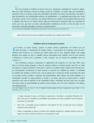 [...]
De vez em quando se trabalha um pouco mais que o necessário à satisfação do "consumo" regular.
Mas com maior frequência, dentro do tempo normal de "trabalho", se produz algo que transborde o
necessário. Esta é, em geral, a parte das solenidades, das festas, dos rituais, dos presentes, das destrui-
ções ostentatórias, das manifestações políticas, da hospitalidade... e o significado desse algo mais nunca
é acumular, investir. Há aí, portanto, uma grande diferença em relação à nossa atitude oficial para com
o trabalho. Mas não há, ao mesmo tempo, algo que intimamente invejamos? Algo com coloração de
sonho, para nós, que mais ou menos reservadamente trabalhamos de olho na hora da saída, no fim
de semana, no feriado prolongado, nas férias, na aposentadoria?
Rodrigues, José Carlos. Antropologia e comunicação: princípios radicais. Rio de Janeiro: Espaço e Tempo, 1989. p. 101.
Após a leitura do texto, procure responder às questões que o próprio autor formula.
Trabalho e ócio no mundo greco-romano
E
m Atenas, na época clássica, quando os poetas cômicos qualificavam um homem por seu
ofício (Eucrates, o comerciante de estopa; Lisicles, o comerciante de carneiros), não era preci­
samente para honrá-los; só é homem por inteiro quem vive no ócio. Segundo Platão, uma cidade
benfeita seria aquela na qual os cidadãos fossem alimentados pelo trabalho rural de seus escravos
e deixassem os ofícios para a gentalha: a vida "virtuosa", de um homem de qualidade, deve ser
"ociosa" [...].
Para Aristóteles, escravos, camponeses e negociantes não poderiam ter uma vida "feliz", quer
dizer, ao mesmo tempo próspera e cheia de nobreza: podem-no somente aqueles que têm os meios
de organizar a própria existência e fixar para si mesmos um objetivo ideal. Apenas esses homens ocio­
sos correspondem moralmente ao ideal humano e merecem ser cidadãos por inteiro: "A perfeição
do cidadão não qualifica o homem livre, mas só aquele que é isento das tarefas necessárias das quais
se incumbem servos, artesãos e operários não especializados; estes últimos não serão cidadãos, se a
constituição conceder os cargos públicos à virtude e ao mérito, pois não se pode praticar a virtude
levando-se uma vida de operário ou de trabalhador braçal". Aristóteles não quer dizer que um pobre
não tenha meios ou oportunidades de praticar certas virtudes, mas, sim, que a pobreza é um defeito,
uma espécie de vício.
Veyne, Paul. Trabalho e ócio. In: Ariès, P., Duby, G. História da vida privada. São Paulo: Companhia das Letras, 1990. v. 1: Do
Império Romano ao ano mil. p. 124-5.
1. A antiga concepção de que as atividades do pensamento vinculadas à ociosidade (liberdade) têm
mais valor que as vinculadas às necessidades está presente em nossa sociedade? Como ela aparece
nos jornais e na televisão?
2. Para você, a concepção de que a pobreza é uma espécie de vício, ou algo que torna as pessoas
inferiores, existe ainda hoje?
3. Desde a Antiguidade se observa a divisão entre trabalho intelectual e trabalho manual. Como ela
aparece em outros momentos históricos e, principalmente, hoje?
44 Unidade 2 • Trabalho e sociedade
 