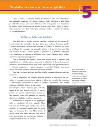 O trabalho na sociedade modema capitalista
Como já vimos, a crescente divisão do trabalho é uma das características
das sociedades modernas. Os autores clássicos Émile Durkheim e Karl Marx,
já conhecidos nossos, têm visões diferentes sobre essa questão, e o pensamento
de ambos marca perspectivas de análise diversas ainda hoje. Assim, é impor­
tante conhecer essas duas visões para entender melhor a questão do trabalho
na vida social moderna.
Karl Marx e a divisão social do trabalho
Para Karl Marx, a divisão social do trabalho é realizada no processo de de­
senvolvimento das sociedades. Ele quer dizer que, conforme buscamos atender
a nossas necessidades, estabelecemos relações de trabalho e maneiras de dividir
as atividades. Por exemplo: nas sociedades tribais, a divisão era feita com base
nos critérios de sexo e idade; quando a agricultura e o pastoreio começaram
a ser praticados, as funções se dividiram entre quem plantava, quem cuidava
dos animais e quem caçava ou pescava.
Com a formação das cidades, houve uma divisão entre o trabalho rural
(agricultura) e o trabalho urbano (comércio e indústria). O desenvolvimento da
produção e seus excedentes deram lugar a uma nova divisão entre quem administrava
— o diretor ou gerente — e quem executava — o operário. Aí está a semente da
divisão em classes, que existe em todas as sociedades modernas.
Para Marx, portanto, a divisão social do trabalho numa sociedade gera a divisão
em classes.
Com o surgimento das fábricas, apareceu também o proprietário das má­
quinas e, consequentemente, quem pagava o salário do operador das máquinas.
A mecanização revolucionou o modo de produzir mercadorias, mas também
colocou o trabalhador debaixo de suas ordens.
Ele começou a servir à máquina, pois o trabalho
passou a ser feito somente com ela. E não era
preciso ter muitos conhecimentos; bastava sa­
ber operá-la. Sendo um operador de máquinas
eficiente, o trabalhador seria bom e produtivo.
Subordinado à máquina e ao proprietário
dela, o trabalhador só tem, segundo Marx,
sua força de trabalho para vender, mas, se não
vendê-la, o empresário também não terá quem
opere as máquinas. É o que Marx chama de
relação entre dois iguais. Ou seja, uma relação
entre proprietários de mercadorias, mediante a
compra e a venda da força de trabalho.
Oficina de manutenção de
máquinas ros Estados Unidos,
em fotografia de 1965.
Ferramenteiros trabalham em
suas bancadas, sob a vigilância
de um supervisor. Na visão de
Marx, a divisão do trabalho
gerou a divisão da sociedade
em classes.
Capítulo 5*0 trabalho na sociedade moderna capitalista 45
 