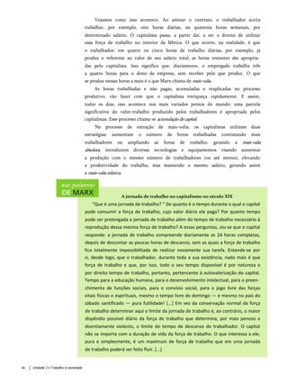 Vejamos como isso acontece. Ao assinar o contrato, o trabalhador aceita
trabalhar, por exemplo, oito horas diárias, ou quarenta horas semanais, por
determinado salário. O capitalista passa, a partir daí, a ter o direito de utilizar
essa força de trabalho no interior da fábrica. O que ocorre, na realidade, é que
o trabalhador, em quatro ou cinco horas de trabalho diárias, por exemplo, já
produz o referente ao valor de seu salário total; as horas restantes são apropria­
das pelo capitalista. Isso significa que, diariamente, o empregado trabalha três
a quatro horas para o dono da empresa, sem receber pelo que produz. O que
se produz nessas horas a mais é o que Marx chama de mais-valia.
As horas trabalhadas e não pagas, acumuladas e reaplicadas no processo
produtivo, vão fazer com que o capitalista enriqueça rapidamente. E assim,
todos os dias, isso acontece nos mais variados pontos do mundo: uma parcela
significativa do valor-trabalho produzido pelos trabalhadores é apropriada pelos
capitalistas. Esse processo chama-se acumulaçãodecapital.
No processo de extração de mais-valia, os capitalistas utilizam duas
estratégias: aumentam o número de horas trabalhadas contratando mais
trabalhadores ou ampliando as horas de trabalho, gerando a mais-valia
absoluta; introduzem diversas tecnologias e equipamentos visando aumentar
a produção com o mesmo número de trabalhadores (ou até menos), elevando
a produtividade do trabalho, mas mantendo o mesmo salário, gerando assim
a mais-valiarelativa.
46 Unidade 2 • Trabalho e sociedade
A jornada de trabalho no capitalismo no século XIX
"Que é uma jornada de trabalho? " De quanto é o tempo durante o qual o capital
pode consumir a força de trabalho, cujo valor diário ele paga? Por quanto tempo
pode ser prolongada a jornada de trabalho além do tempo de trabalho necessário à
reprodução dessa mesma força de trabalho? A essas perguntas, viu-se que o capital
responde: a jornada de trabalho compreende diariamente as 24 horas completas,
depois de descontar as poucas horas de descanso, sem as quais a força de trabalho
fica totalmente impossibilitada de realizar novamente sua tarefa. Entende-se por
si, desde logo, que o trabalhador, durante toda a sua existência, nada mais é que
força de trabalho e que, por isso, todo o seu tempo disponível é por natureza e
por direito tempo de trabalho, portanto, pertencente à autovalorização do capital.
Tempo para a educação humana, para o desenvolvimento intelectual, para o preen­
chimento de funções sociais, para o convívio social, para o jogo livre das forças
vitais físicas e espirituais, mesmo o tempo livre de domingo — e mesmo no país do
sábado santificado — pura futilidade! [...] Em vez da conservação normal da força
de trabalho determinar aqui o limite da jornada de trabalho é, ao contrário, o maior
dispêndio possível diário da força de trabalho que determina, por mais penoso e
doentiamente violento, o limite do tempo de descanso do trabalhador. O capital
não se importa com a duração de vida da força de trabalho. O que interessa a ele,
pura e simplesmente, é um maximum de força de trabalho que em uma jornada
de trabalho poderá ser feito fluir. [...]
 