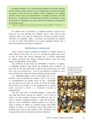 A produção capitalista, que é essencialmente produção de mais-valia, absorção
de mais-trabalho, produz, portanto, com o prolongamento da jornada de trabalho
não apenas a atrofia da força de trabalho, a qual é roubada de suas condições
normais, morais e físicas, de desenvolvimento e atividade. Ela produz a exaustão
prematura e o aniquilamento da própria força de trabalho. Ela prolonga o tempo
de produção do trabalhador num prazo determinado mediante o encurtamento
de seu tempo de vida.
Marx, Karl. O capital: crítica da economia política. São Paulo: Abril Cultural, 1983. v. 1. p. 211-2.
Os conflitos entre os capitalistas e os operários aparecem a partir do mo­
mento em que estes percebem que trabalham muito e estão cada dia mais
miseráveis. Assim, vários tipos de enfrentamento ocorreram ao longo do desen­
volvimento do capitalismo, desde o movimento dos destruidores de máquinas
no início do século XIX (ludismo) até as greves registradas durante todo o
século XX (voltaremos a esse assunto na unidade 3).
Émile Durkheim e a coesão social
Émile Durkheim analisa as relações de trabalho na sociedade moderna de
forma diferente da de Marx. Em seu livro Da divisão do trabalho social, escrito
no final do século XIX, procura demonstrar que a crescente especialização
do trabalho promovida pela produção industrial moderna trouxe uma forma
superior de solidariedade, e não de conflito.
Para Durkheim, há duas formas de solidariedade: a mecânica e a orgânica.
A solidariedade mecânica é mais comum nas sociedades menos complexas, nas
quais cada um sabe fazer quase todas as coisas de que necessita para viver. Nesse
caso, o que une as pessoas não é o fato de uma depender do trabalho da outra,
mas a aceitação de um conjunto de crenças, tradições e costumes comuns.
Já a solidariedade orgânica é fruto da diversidade entre os in­
divíduos, e não da identidade das crenças e ações. O que os une
é a interdependência das funções sociais, ou seja, a necessidade
que uma pessoa tem da outra, em virtude da divisão do trabalho
social existente na sociedade. É o que exemplificamos no capítulo
anterior descrevendo o trabalho e os trabalhadores envolvidos na
produção do pão.
Com base nessa visão, na sociedade moderna, a coesão social
seria dada pela divisão crescente do trabalho. E isso é fácil de
observar em nosso cotidiano. Tomamos um ônibus que tem mo­
torista e cobrador, compramos alimentos e roupas que são produ­
zidos por outros trabalhadores. Também podemos ir ao posto de
saúde, ao dentista, ao médico ou à farmácia quando temos algum
problema de saúde e lá encontramos outras tantas pessoas que
trabalham para resolver essas questões. Enfim, poderíamos citar
uma quantidade enorme de situações que nos fazem dependentes
Centro de atendimento ao cliente
em Bangalore, índia, em 2004.
Para Durkheim, a especialização
e divisão do trabalho geram a
coesão social.
Capítulo 5 • O trabalho na sociedade moderna capitalista 47
 