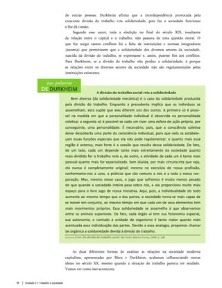 de outras pessoas. Durkheim afirma que a interdependência provocada pela
crescente divisão do trabalho cria solidariedade, pois faz a sociedade funcionar
e lhe dá coesão.
Segundo esse autor, toda a ebulição no final do século XIX, resultante
da relação entre o capital e o trabalho, não passava de uma questão moral. O
que fez surgir tantos conflitos foi a falta de instituições e normas integradoras
(anomia) que permitissem que a solidariedade dos diversos setores da sociedade,
nascida da divisão do trabalho, se expressasse e, assim, pusesse fim aos conflitos.
Para Durkheim, se a divisão do trabalho não produz a solidariedade, é porque
as relações entre os diversos setores da sociedade não são regulamentadas pelas
instituições existentes.
A divisão do trabalho social cria a solidariedade
Bem diverso [da solidariedade mecânica] é o caso da solidariedade produzida
pela divisão do trabalho. Enquanto a precedente implica que os indivíduos se
assemelham, esta supõe que eles diferem uns dos outros. A primeira só é possí­
vel na medida em que a personalidade individual é absorvida na personalidade
coletiva; a segunda só é possível se cada um tiver uma esfera de ação própria, por
conseguinte, uma personalidade. É necessário, pois, que a consciência coletiva
deixe descoberta uma parte da consciência individual, para que nela se estabele­
çam essas funções especiais que ela não pode regulamentar; e quanto mais essa
região é extensa, mais forte é a coesão que resulta dessa solidariedade. De fato,
de um lado, cada um depende tanto mais estreitamente da sociedade quanto
mais dividido for o trabalho nela e, de outro, a atividade de cada um é tanto mais
pessoal quanto mais for especializada. Sem dúvida, por mais circunscrita que seja,
ela nunca é completamente original; mesmo no exercício de nossa profissão,
conformamo-nos a usos, a práticas que são comuns a nós e a toda a nossa cor­
poração. Mas, mesmo nesse caso, o jugo que sofremos é muito menos pesado
do que quando a sociedade inteira pesa sobre nós, e ele proporciona muito mais
espaço para o livre jogo de nossa iniciativa. Aqui, pois, a individualidade do todo
aumenta ao mesmo tempo que a das partes; a sociedade torna-se mais capaz de
se mover em conjunto, ao mesmo tempo em que cada um de seus elementos tem
mais movimentos próprios. Essa solidariedade se assemelha à que observamos
entre os animais superiores. De fato, cada órgão aí tem sua fisionomia especial,
sua autonomia, e contudo a unidade do organismo é tanto maior quanto mais
acentuada essa individuação das partes. Devido a essa analogia, propomos chamar
de orgânica a solidariedade devida à divisão do trabalho.
Durkheim, Émile. Da divisão do trabalho social. São Paulo: Martins Fontes, 1999. p. 108.
As duas diferentes formas de analisar as relações na sociedade moderna
capitalista, apresentadas por Marx e Durkheim, acabaram influenciando outras
ideias no século XX, mesmo quando a situação do trabalho parecia ter mudado.
Vamos ver como isso aconteceu.
Unidade 2 • Trabalho e sociedade
48
 