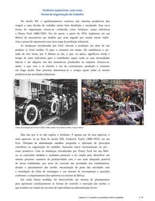 Fordismo-taylorismo: uma nova
forma de organização do trabalho
No século XX, o aperfeiçoamento contínuo dos sistemas produtivos deu
origem a uma divisão do trabalho muito bem detalhada e encadeada. Essa nova
forma de organização tornou-se conhecida como fordismo, numa referência
a Henry Ford (1863-1947). Foi ele quem, a partir de 1914, implantou em sua
fábrica de automóveis um modelo que seria seguido por muitas outras indús­
trias, a ponto de representar uma nova etapa da produção industrial.
As mudanças introduzidas por Ford visavam à produção em série de um
produto (o Ford modelo T) para o consumo em massa. Ele estabeleceu a jor­
nada de oito horas, por 5 dólares ao dia, o que, na época, significava renda e
tempo de lazer suficientes para o trabalhador suprir todas as suas necessidades
básicas e até adquirir um dos automóveis produzidos na empresa. Iniciava-se,
assim, o que veio a se chamar a era do consumismo: produção e consumo
em larga escala. Esse processo disseminou-se e atingiu quase todos os setores
produtivos das sociedades industriais.
Linhas de produção da Ford em 1928 e 1996, ambas nos Estados Unidos. 0 que mudou?
Mas isso por si só não explica o fordismo. É apenas um de seus aspectos, o
mais aparente. Já no final do século XIX, Frederick Taylor (1865-1915), em seu
livro Princípios de administração científica, propunha a aplicação de princípios
científicos na organização do trabalho, buscando maior racionalização do pro -
cesso produtivo. Com as mudanças introduzidas por Henry Ford em sua fábri­
ca, as expressões fordismo e taylorismo passaram a ser usadas para identificar um
mesmo processo: aumento de produtividade com o uso mais adequado possível
de horas trabalhadas, por meio do controle das atividades dos trabalhadores,
divisão e parcelamento das tarefas, mecanização de parte das atividades com
a introdução da linha de montagem e um sistema de recompensas e punições
conforme o comportamento dos operários no interior da fábrica.
Em razão dessas medidas, foi desenvolvido um sistema de planejamento
para aprimorar cotidianamente as formas de controle e execução das tarefas, o
que resultou na criação de um setor de especialistas na administração da em-
Capítulo 5 • O trabalho na sociedade mode'na capitalista 49
 