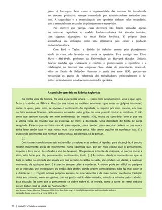 presa. A hierarquia, bem como a impessoalidade das normas, foi introduzida
no processo produtivo, sempre comandado por administradores treinados para
isso. A capacidade e a especialização dos operários tinham valor secundário,
pois o essencial eram as tarefas de planejamento e supervisão.
Por incrível que pareça, essas diretrizes não foram utilizadas apenas
no universo capitalista; o modelo fordista-taylorista foi adotado também,
com algumas adaptações, na então União Soviética. O próprio Lênin
aconselhava sua utilização como uma alternativa para elevar a produção
industrial soviética.
Com Ford e Taylor, a divisão do trabalho passou pelo planejamento
vindo de cima, não levando em conta os operários. Para corrigir isso, Elton
Mayo (1880-1949), professor da Universidade de Harvard (Estados Unidos),
buscou medidas que evitassem o conflito e promovessem o equilíbrio e a
colaboração no interior das empresas. Suas ideias de conciliação, desenvol­
vidas na Escola de Relações Humanas a partir dos anos 1930, procuravam
revalorizar os grupos de referência dos trabalhadores, principalmente o fa­
miliar, evitando assim um desenraizamento dos operários.
A condição operária na fábrica taylorista
Na minha vida de fábrica, foi uma experiência única. [...] para mim pessoalmente, veja o que signi­
ficou o trabalho na fábrica. Mostrou que todos os motivos exteriores (que antes eu julgava interiores)
sobre os quais, para mim, se apoiava o sentimento de dignidade, o respeito por mim mesma, em duas
ou três semanas ficaram radicalmente arrasados pelo golpe de uma pressão brutal e cotidiana. E não
creio que tenham nascido em mim sentimentos de revolta. Não, muito ao contrário. Veio o que era
a última coisa do mundo que eu esperava de mim: a docilidade. Uma docilidade de besta de carga
resignada. Parecia que eu tinha nascido para esperar, para receber, para executar ordens — que nunca
tinha feito senão isso — que nunca mais faria outra coisa. Não tenho orgulho de confessar isso. É a
espécie de sofrimento que nenhum operário fala; dói demais, só de pensar.
[...]
Dois fatores condicionam esta escravidão: a rapidez e as ordens. A rapidez: para alcançá-la, é preciso
repetir movimento atrás de movimento, numa cadência que, por ser mais rápida que o pensamento,
impede o livre curso da reflexão e até do devaneio. Chegando-se à frente da máquina, é preciso matar a
alma, oito horas por dia, pensamentos, sentimentos, tudo. [...] As ordens: desde o momento em que se
bate o cartão na entrada até aquele em que se bate o cartão na saída, elas podem ser dadas, a qualquer
momento, de qualquer teor. E é preciso sempre calar e obedecer. A ordem pode ser difícil ou perigosa
de se executar, até inexequível; ou então, dois chefes dando ordens contraditórias; não faz mal: calar-se
e dobrar-se. [...] Engolir nossos próprios acessos de enervamento e de mau humor; nenhuma tradução
deles em palavras, nem em gestos, pois os gestos estão determinados, minuto a minuto, pelo trabalho.
Esta situação faz com que o pensamento se dobre sobre si, se retraia, como a carne se retrai debaixo
de um bisturi. Não se pode ser "consciente".
Weil, Simone. Carta a Albertine Thévenon (1934-5). In: Bosi, Ecléa (org.). A condição operária e outros estudos sobre a
opressão. Rio de Janeiro: Paz e Terra, 1979. p. 65.
50 UnidadE 2 • Trabalho e sociedade
 