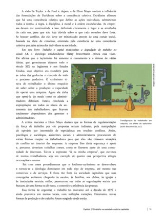 A visão de Taylor, a de Ford e, depois, a de Elton Mayo revelam a influência
das formulações de Durkheim sobre a consciência coletiva. Durkheim afirmou
que há uma consciência coletiva que define as ações individuais, submetendo
todos à norma, à regra, à disciplina, à moral e à ordem estabelecidas. As empre­
sas devem dar continuidade a isso, definindo claramente o lugar e as atividades
de cada um, para que não haja dúvida sobre o que cada membro deve fazer.
Se houver conflito, diz ele, deve ser minimizado através de uma coesão social,
baseada na ideia de consenso, orientada pela existência de uma consciência
coletiva que paira acima dos indivíduos na sociedade.
Em seu livro Trabalho e capital monopolista: a degradação do trabalho no
século XX, o sociólogo estadunidense Harry Bravermann critica essa visão.
Ele afirma que o taylorismo foi somente o coroamento e a síntese de várias
ideias, que germinaram durante todo o
século XIX na Inglaterra e nos Estados
Unidos, cujo objetivo era transferir para
as mãos das gerências o controle de todo
o processo produtivo. O taylorismo ti­
rava do trabalhador o último resquício
de saber sobre a produção: a capacidade
de operar uma máquina. Agora ele tinha
que operá-la do modo como os adminis­
tradores definiam. Estava concluída a
expropriação em todos os níveis da au­
tonomia dos trabalhadores, que ficavam
totalmente dependentes dos gerentes e
administradores.
A crítica marxista a Elton Mayo destaca que as formas de regulamentação
da força de trabalho por ele propostas seriam indiretas, pela manipulação
do operário por intermédio de especialistas em resolver conflitos. Assim,
psicólogos e sociólogos, assistentes sociais e administradores procuraram de
várias formas cooptar os trabalhadores para que eles não criassem situações
de conflito no interior das empresas. A empresa lhes daria segurança e apoio
e, portanto, deveriam trabalhar coesos, como se fizessem parte de uma comu­
nidade de interesses. Talvez a expressão “lá na minha empresa”, que ouvimos
dc muitos trabalhadores, seja um exemplo de quanto essa perspectiva atingiu
os corações e mentes.
Foi com esses procedimentos que o fordismo-taylorismo se desenvolveu
e tornou-se a ideologia dominante em todo tipo de empresa, até mesmo nas
comerciais e de serviços. E ficou tão forte na sociedade capitalista que suas
concepções acabaram chegando às escolas, às famílias, aos clubes, às igrejas e
às instituições estatais; enfim, penetraram em todas as organizações sociais que
buscam, de uma forma ou de outra, o controle e a eficiência das pessoas.
Essa forma de organizar o trabalho foi marcante até a década de 1970 e
ainda prevalece em muitos locais, com múltiplas variações. Entretanto, novas
formas de produção e de trabalho foram surgindo desde então.
Transfiguração do trabalhador em
máquina, um efeito do taylorismo
(autor desconhecido, s.d.).
Capítulo 5*0 trabalho na sociedade mode'na capitalista 51
 