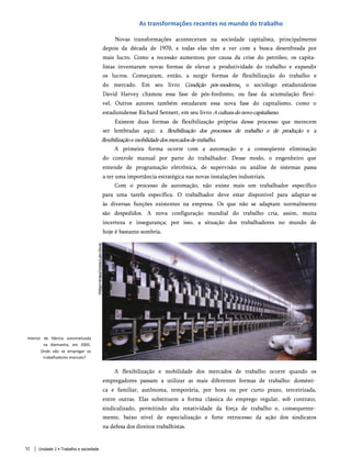 As transformações recentes no mundo do trabalho
Novas transformações aconteceram na sociedade capitalista, principalmente
depois da década de 1970, e todas elas têm a ver com a busca desenfreada por
mais lucro. Como a recessão aumentou por causa da crise do petróleo, os capita­
listas inventaram novas formas de elevar a produtividade do trabalho e expandir
os lucros. Começaram, então, a surgir formas de flexibilização do trabalho e
do mercado. Em seu livro Condição pós-modernay o sociólogo estadunidense
David Harvey chamou essa fase de pós-fordismo, ou fase da acumulação flexí­
vel. Outros autores também estudaram essa nova fase do capitalismo, como o
estadunidense Richard Sennett, em seu livro Aculturadonovocapitalismo.
Existem duas formas de flexibilização próprias desse processo que merecem
ser lembradas aqui: a flexibilização dos processos de trabalho e de produção e a
flexibilizaçãoemobilidadedosmercadosdetrabalho.
A primeira forma ocorre com a automação e a conseqüente eliminação
do controle manual por parte do trabalhador. Desse modo, o engenheiro que
entende de programação eletrônica, de supervisão ou análise de sistemas passa
a ter uma importância estratégica nas novas instalações industriais.
Com o processo de automação, não existe mais um trabalhador específico
para uma tarefa específica. O trabalhador deve estar disponível para adaptar-se
às diversas funções existentes na empresa. Os que não se adaptam normalmente
são despedidos. A nova configuração mundial do trabalho cria, assim, muita
incerteza e insegurança; por isso, a situação dos trabalhadores no mundo de
hoje é bastante sombria.
Interior de fábrica automatizada
na Alemanha, em 2005.
Onde vão se empregar os
trabalhadores manuais?
A flexibilização e mobilidade dos mercados de trabalho ocorre quando os
empregadores passam a utilizar as mais diferentes formas de trabalho: domésti­
ca e familiar, autônoma, temporária, por hora ou por curto prazo, terceirizada,
entre outras. Elas substituem a forma clássica do emprego regular, sob contrato,
sindicalizado, permitindo alta rotatividade da força de trabalho e, consequente­
mente, baixo nível de especialização e forte retrocesso da ação dos sindicatos
na defesa dos direitos trabalhistas.
52 Unidade 2 • Trabalho e sociedade
 