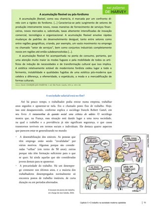 A acumulação flexível ou pós-fordismo
A acumulação flexível, como vou chamá-la, é marcada por um confronto di-
relo com a rigidez do fordismo. [...] Caracteriza-se pelo surgimento de setores de
produção inteiramente novos, novas maneiras de fornecimento de serviços finan­
ceiros, novos mercados e, sobretudo, taxas altamente intensificadas de inovação
comercial, tecnológica e organizacional. A acumulação flexível envolve rápidas
mudanças de padrões do desenvolvimento desigual, tanto entre setores como
entre regiões geográficas, criando, por exemplo, um vasto movimento no emprego
no chamado "setor de serviços", bem como conjuntos industriais completamente
novos em regiões até então subdesenvolvidas [...].
A acumulação flexível foi acompanhada na ponta do consumo, portanto, por
uma atenção muito maior às modas fugazes e pela mobilidade de todos os arti­
fícios de indução de necessidades e de transformação cultural que isso implica.
A estética relativamente estável do modernismo fordista cedeu lugar a todo o
fermento, instabilidade e qualidades fugidias de uma estética pós-moderna que
celebra a diferença, a efemeridade, o espetáculo, a moda e a mercadificação de
formas culturais.
Harvey, David. Condição pós-moderna. 3. ed. São Paulo: Loyola, 1993. p. 140 e 148.
A sociedade salarial está no fim?
Até há pouco tempo, o trabalhador podia entrar numa empresa, trabalhar
anos seguidos e aposentar-se nela. Era o chamado posto fixo de trabalho. Hoje,
isso está desaparecendo, conforme explica o sociólogo francês Robert Castel, em
seu livro A metamorfose da questão social: uma crônica do salário. O sociólogo
mostra que, na França, essa situação está dando lugar a uma nova sociedade,
na qual o trabalho e a previdência já não significam segurança, o que causa
transtornos terríveis em termos sociais e individuais. Ele destaca quatro aspectos
que parecem estar se generalizando no mundo:
• A desestabilização dos estáveis. As pessoas que
têm emprego estão sendo “invalidadas” por
vários motivos. Algumas porque são conside­
radas “velhas” (em torno de 50 anos); outras
porque não têm formação suficiente para o que
se quer; há ainda aquelas que são consideradas
jovens demais para se aposentar.
• A precariedade do trabalho. Há um desempre­
go constante nos últimos anos, e a maioria dos
trabalhadores desempregados normalmente só
encontra postos de trabalho instáveis, de curta
duração ou em períodos alternados.
A escassez de postos de trabalho,
em charge de Jean Galvão, 2034.
Capítulo 5 • O trabalho na sociedade moderna capitalista 53
 