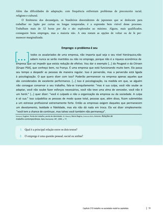 Capítulo 5*0 trabalho na sociedade mode'na capitalista 55
1. Qual é a principal relação entre os dois textos?
2. O emprego é uma questão pessoal, social ou ambas?
Enriquez, Eugène. Perda de trabalho, perda de identidade. In: Nabuco, Maria Regina, Carvalho Neto, Antonio. Relações de
trabalho contemporâneas. Belo Horizonte: IRT, 1999. p. 77.
Emprego: o problema é seu
[...]
empresa que vai impedir que exista redução de efetivo. Vou dar o exemplo [...] da Peugeot e da Citroen
[Grupo PSA], que conheço bem, na França. É uma empresa que está funcionando muito bem. Ela passa
seu tempo a despedir as pessoas de maneira regular. Isso é perversão, mas a perversão está ligada
à psicologização. O que quero dizer com isso? Poderão permanecer na empresa apenas aqueles que
são considerados de excelente performance. [...] Isso é psicologização, na medida em que, se alguém
não consegue conservar o seu trabalho, fala-se tranquilamente: "mas é sua culpa, você não soube se
adaptar, você não soube fazer esforços necessários, você não teve uma alma de vencedor, você não é
um herói." [...] quer dizer: "você é culpado e não a organização da empresa ou da sociedade. A culpa
é só sua." Isso culpabiliza as pessoas de modo quase total, pessoas que, além disso, ficam submetidas
a um estresse profissional extremamente forte. Então as empresas exigem daqueles que permanecem
um devotamento, lealdade e fidelidade, mas ela não dá nada em troca. Ela vai dizer simplesmente:
"você tem a chance de continuar, mas talvez você também não permaneça".
Além das dificuldades de adaptação, com frequência enfrentam problemas de preconceito racial,
religioso e cultural.
O fenômeno dos decasséguis, os brasileiros descendentes de japoneses que se deslocam para
trabalhar no Japão por curtas ou longas temporadas, é a expressão bem visível desse processo.
Trabalham mais de 12 horas por dia e são explorados ao máximo. Alguns, mais qualificados,
conseguem bons empregos, mas a maioria não. A esta restam as opções de voltar ou de lá per­
manecer marginalizada.
todos os assalariados de uma empresa, não importa qual seja o seu nível hierárquico,não
sabem nunca se serão mantidos ou não no emprego, porque não é a riqueza econômica da
 