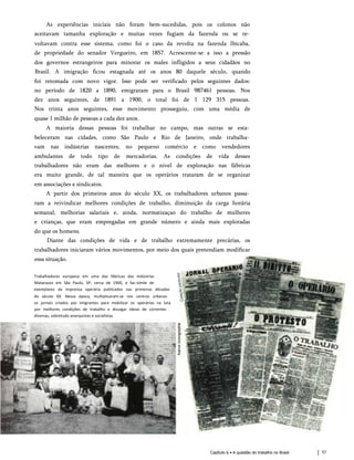 As experiências iniciais não foram bem-sucedidas, pois os colonos não
aceitavam tamanha exploração e muitas vezes fugiam da fazenda ou se re­
voltavam contra esse sistema, como foi o caso da revolta na fazenda Ibicaba,
de propriedade do senador Vergueiro, em 1857. Acrescente-se a isso a pressão
dos governos estrangeiros para minorar os males infligidos a seus cidadãos no
Brasil. A imigração ficou estagnada até os anos 80 daquele século, quando
foi retomada com novo vigor. Isso pode ser verificado pelos seguintes dados:
no período de 1820 a 1890, emigraram para o Brasil 987461 pessoas. Nos
dez anos seguintes, de 1891 a 1900, o total foi de 1 129 315 pessoas.
Nos trinta anos seguintes, esse movimento prosseguiu, com uma média de
quase 1 milhão de pessoas a cada dez anos.
A maioria dessas pessoas foi trabalhar no campo, mas outras se esta­
beleceram nas cidades, como São Paulo e Rio de Janeiro, onde trabalha­
vam nas indústrias nascentes, no pequeno comércio e como vendedores
ambulantes de todo tipo de mercadorias. As condições de vida desses
trabalhadores não eram das melhores e o nível de exploração nas fábricas
era muito grande, de tal maneira que os operários trataram de se organizar
em associações e sindicatos.
A partir dos primeiros anos do século XX, os trabalhadores urbanos passa­
ram a reivindicar melhores condições de trabalho, diminuição da carga horária
semanal, melhorias salariais e, ainda, normatizaçao do trabalho de mulheres
e crianças, que eram empregadas em grande número e ainda mais exploradas
do que os homens.
Diante das condições de vida e de trabalho extremamente precárias, os
trabalhadores iniciaram vários movimentos, por meio dos quais pretendiam modificar
essa situação.
Trabalhadores europeus em uma das fábricas das Indústrias
Matarazzo em São Paulo, SP, cerca de 1900, e fac-símile de
exemplares da imprensa operária publicados nas primeiras décadas
do século XX. Nessa época, multiplicaram-se nos centros urbanos
os jornais criados por imigrantes para mobilizar os operários na luta
por melhores condições de trabalho e divulgar ideias de correntes
diversas, sobretudo anarquistas e socialistas.
Capítulo 6 • A questão do trabalho no Brasil 57
 