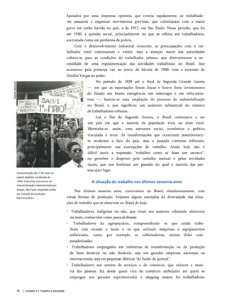 Apoiados por uma imprensa operária, que crescia rapidamente, os trabalhado­
res passaram a organizar movimentos grevistas, que culminaram com a maior
greve até então havida no país, a de 1917, em São Paulo. Nesse período, que foi
até 1930, a questão social, principalmente no que se referia aos trabalhadores,
era tratada como um problema de polícia.
Com o desenvolvimento industrial crescente, as preocupações com o tra­
balhador rural continuaram a existir, mas a atenção maior das autoridades
voltava-se para as condições do trabalhador urbano, que determinaram a ne­
cessidade de uma regulamentação das atividades trabalhistas no Brasil. Isso
aconteceu pela primeira vez no início da década de 1930, com a ascensão de
Getúlio Vargas ao poder.
No período de 1929 até o final da Segunda Grande Guerra
— em q ue as exportações foram fracas e houve forte investimento
do Estado em fontes energéticas, em siderurgia e em infra-estru­
tura —, buscou-se uma ampliação do processo de industrialização
no Brasil, o q ue significou um aumento substancial do número
de trabalhadores urbanos.
Até o fim da Segunda Guerra, o Brasil continuava a ser
um país em que a maioria da população vivia na zona rural.
Mantinha-se, assim, uma estrutura social, econômica e política
vinculada à terra. As transformações que ocorreram posteriormen­
te mudaram a face do país, mas o passado continua influindo,
principalmente nas concepções de trabalho. Ainda hoje não é
difícil ouvir a expressão “trabalhei como se fosse um escravo”,
ou perceber o desprezo pelo trabalho manual e pelas atividades
rurais, que nos lembram um passado do qual a maioria das pes­
soas quer fugir.
A situação do trabalho nos últimos sessenta anos
Nos últimos sessenta anos, convivemos no Brasil, simultaneamente, com
várias formas de produção. Vejamos alguns exemplos da diversidade das situa­
ções de trabalho que se observam no Brasil de hoje:
• Trabalhadores, indígenas ou não, que tiram seu sustento coletando alimentos
na mata, conhecidos como povosdafloresta.
• Trabalhadores da agropecuária, compreendendo os que ainda traba­
lham com enxada e facão e os que utilizam máquinas e equipamentos
sofisticados, como, por exemplo, as colheitadeiras, muitas delas com­
putadorizadas.
• Trabalhadores empregados em indústrias de transformação ou de produção
de bens duráveis ou não duráveis, seja em grandes empresas nacionais ou
internacionais, seja em pequenas fábricas “de fundo de quintal”.
• Trabalhadores nos setores de serviços e de comércio, que reúnem a maio­
ria das pessoas. Há desde quem viva do comércio ambulante até quem se
empregue nos grandes supermercados e shopping centers; há trabalhadores
Comemoração do 1? de maio na
capital paulista, na década de
1940. Liderando o processo de
industrialização implementado por
Vargas, São Paulo respondia então
por metade da produção
fabril brasileira.
Unidade 2 • Trabalho e sociedade
58
 