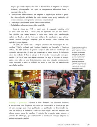 braçais, que fazem reparos em casas, e funcionários de empresas de serviços
altamente informatizadas, nas quais os equipamentos eletrônicos fazem a
maior parte das tarefas.
• Trabalhadores administrativos, em empresas e organizações públicas e priva­
das, desenvolvendo atividades das mais simples, como servir cafezinho, até
as mais complexas, como gerenciar um sistema computacional.
• Crianças que trabalham em muitas das atividades descritas.
• Trabalhadores submetidos à escravidão por dívida.
Como já vimos, em 1945, a maior parte da população brasileira vivia
na zona rural. Em 2010, a maior parte da população vivia na zona urbana.
Isso significa que nesses sessenta e cinco anos houve uma transformação
radical no Brasil, e ela foi feita por milhares de trabalhadores que, efetiva­
mente, criaram condições diferentes para se realizar como cidadãos num
país tão rico e tão desigual.
Em 2008, de acordo com a Pesquisa Nacional por Amostragem de Do­
micílios (PNAD), realizada pelo Instituto Brasileiro de Geografia e Estatística
(IBGE), das 92,4 milhões de pessoas ocupadas, 76,3 milhões trabalhavam em
atividades não agrícolas. O setor que concentrava o maior número de indivíduos
era o da produção de bens e serviços e de reparação e manutenção, correspon­
dendo a 24,3% do total das pessoas ocupadas. Ou seja, o processo de urbani­
zação, com todos os seus desdobramentos, criou uma situação completamente
nova, mudando o perfil de trabalho no Brasil e, com isso, as oportunidades
de trabalho também.
À esquerda, supermercado em
Toledo, Paraná, em 2008; à
direita, ambulantes próximo
ao pedágio da rodovia dos
Imigrantes, em São Paulo,
em 2000. Os trabalhadores
dos setores de comércio
e de serviços compõem o
grupo mais numeroso da
População Economicamente
Ativa — um reflexo do rápido
e desordenado processo de
urbanização no Brasil.
Emprego e qualificação. Ouvimos a todo momento nas conversas informais
e encontramos com frequência nos meios de comunicação a afirmação de que
só terá emprego quem tiver qualificação. A qualificação em determinados ra­
mos da produção é necessária e cada dia mais exigida, mas isso somente para
alguns poucos postos de trabalho. A maioria das ocupações exige somente o
mínimo de informação, que normalmente o trabalhador consegue adquirir no
próprio processo de trabalho.
Capítulo 6 • A questão do trabalho no Brasil 59
 