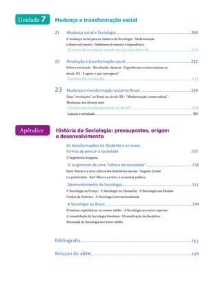 Unidade 7 Mudança e transformação social
21 Mudança social e Sociologia...................................................................... 204
A mudança social para os clássicos da Sociologia • Modernização
e desenvolvimento • Subdesenvolvimento e dependência
Cenário da mudança social nos séculos XIX e XX........................................211
22 Revolução e transformação social............................................................. 212
Sobre a revolução • Revoluções clássicas • Experiências revolucionárias no
século XX • E agora, o que nos espera?
Cenário da revolução................................................................................. 222
23 Mudança e transformação social no Brasil................................................224
Duas “revoluções” no Brasil no século XX • “Modernização conservadora” •
Mudanças nos últimos anos
Cenário da mudança social no Brasil......................................................... 229
Leituraseatividades.......................................................................................................... 231
História da Sociologia: pressupostos, origem
e desenvolvimento
As transformações no Ocidente e as novas
formas de pensar a sociedade 235
A hegemonia burguesa
O surgimento de uma "ciência da sociedade"...........................................238
Saint-Simon e a nova ciência dos fenômenos sociais • Auguste Comte
e o positivismo • Karl Marx e a crítica à economia política
Desenvolvimento da Sociologia.................................................................242
A Sociologia na França • A Sociologia na Alemanha • A Sociologia nos Estados
Unidos da América • A Sociologia internacionalizada
A Sociologia no Brasil..................................................................................249
Primeiras experiências no ensino médio • A Sociologia no ensino superior •
A consolidação da Sociologia brasileira • Diversificação da disciplina •
Retomada da Sociologia no ensino médio
Bibliografia.............................................................................................253
Relação de sites.....................................................................................256
Apêndice
 