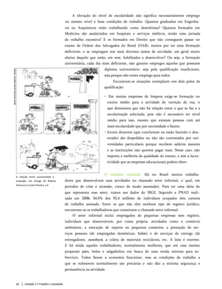 A elevação do nível de escolaridade não significa necessariamente emprego
no mesmo nível e boas condições de trabalho. Quantos graduados em Engenha­
ria ou Arquitetura estão trabalhando como desenhistas? Quantos formados em
Medicina são assalariados em hospitais e serviços médicos, tendo uma jornada
de trabalho excessiva? E os formados em Direito que não conseguem passar no
exame da Ordem dos Advogados do Brasil (OAB), muitos por ter uma formação
deficiente, e se empregam nos mais diversos ramos de atividade, em geral muito
abaixo daquilo que estão, em tese, habilitados a desenvolver? Ou seja, a formação
universitária, cada dia mais deficiente, não garante empregos àqueles que possuem
diploma universitário, seja pela qualificação insuficiente,
seja porque não existe emprego para todos.
Encontram-se situações exemplares nos dois polos da
qualificação:
• Em muitas empresas de limpeza exige-se formação no
ensino médio para a atividade de varrição de rua, o
que demonstra que não há relação entre o que se faz e a
escolarização solicitada, pois não é necessário ter nível
médio para isso, mesmo que existam pessoas com até
mais escolaridade que por necessidade o fazem.
• Jovens doutores (que concluíram ou estão fazendo o dou­
torado) são despedidos ou não são contratados por uni­
versidades particulares porque recebem salários maiores
e as instituições não querem pagar mais. Nesse caso, não
importa a melhoria da qualidade do ensino, e sim a lucra­
tividade que as empresas educacionais podem obter.
O trabalho informal. Há no Brasil muitos trabalha­
dores que desenvolvem suas atividades no chamado setor informal, o qual, em
períodos de crise e recessão, cresce de modo assustador. Para ter uma ideia do
que representa esse setor, vamos aos dados do IBGE. Segundo a PNAD reali­
zada em 2008, 34,5% dos 92,4 milhões de indivíduos ocupados têm carteira
de trabalho assinada. Entre os que não têm nenhum tipo de registro jurídico,
encontram-se os trabalhadores que constituem o chamado setor informal.
O setor informal inclui empregados de pequenas empresas sem registro,
indivíduos que desenvolvem, por conta própria, atividades como o comércio
ambulante, a execução de reparos ou pequenos consertos, a prestação de ser­
viços pessoais (de empregadas domésticas, babás) e de serviços de entrega (de
entregadores, motoboys), a coleta de materiais recicláveis, etc. A lista é enorme.
E há ainda aqueles trabalhadores, normalmente mulheres, que em casa mesmo
preparam pães, bolos e salgadinhos em busca de uma renda mínima para so­
breviver. Todos fazem a economia funcionar, mas as condições de trabalho a
que se submetem normalmente são precárias e não dão a mínima segurança e
permanência na atividade.
A relação entre escolaridade e
emprego, em charge de Rubens
Kiomura e Carlos Pereira, s.d.
60 Unidade 2 • Trabalho e sociedade
 