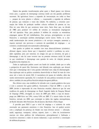 O desemprego
Depois das grandes transformações pelas q uais o Brasil passou nos últimos
trinta anos, a q uestão do desemprego continua sendo um dos grandes problemas
nacionais. Na agricultura houve a expansão da mecanização em todas as fases
— preparo da terra, plantio e colheita —, ocasionando a expulsão de milhares
de pessoas, q ue tomaram o rumo das cidades. Na indústria, a crescente auto­
mação das linhas de produção também colocou milhares de pessoas na rua.
Para ter uma ideia do q ue aconteceu nesse setor, basta dizer q ue, na década
de 1980, para produzir 1,5 milhão de veículos, as montadoras empregavam
140 mil operários. Hoje, para produzir 3 milhões de veículos, as montadoras
empregam apenas 90 mil trabalhadores. Nos serviços, principalmente no setor
financeiro, a automação também desempregou outros tantos. Enfim, se a cha­
mada modernização dos setores produtivos e de serviços conseguiu aumentar a
riq ueza nacional, não provocou o aumento da q uantidade de empregos — ao
contrário, a modernização tem aumentado o desemprego.
Esse quadro só poderá ser mudado com mais desenvolvimento econômico,
afirmam alguns; outros dizem que é impossível resolver o problema na socie­
dade capitalista, pois, por natureza, no estágio em que se encontra, ela gera o
desemprego, e não há como reverter isso na presente estrutura social; há ainda
os que consideram o desemprego uma questão de sorte, de relações pessoais,
de ganância das empresas, etc.
Todas as explicações podem conter um fundo de verdade, desde que se saiba
a perspectiva de quem fala. Entretanto, está faltando uma explicação, que deixará
claro que o desemprego não é uma questão individual nem culpa do desempregado.
Essa explicação está na política econômica desenvolvida no Brasil há mais de vinte
anos, até o início do século XXI. A inexistência de postos de trabalho, além das
razões anteriormente apontadas, foi o resultado de uma política monetária de juros
altos e, também, de uma política fiscal de redução dos gastos públicos.
Nos últimos anos, essa tendência foi alterada com a queda gradativa dos juros
e com o aumento dos gastos públicos. Excetuando o final de 2008 e o ano de
2009, devido à repercussão da crise financeira mundial, observa-se que há uma
tendência de queda do desemprego no Brasil. Segundo dados da Pesquisa Mensal
de Emprego (PME), divulgada no início de 2009 pelo IBGE, a taxa de desem­
prego em 2008 ficou em 7,9%, contra 9,3% em 2007. É o menor índice da série
histórica, iniciada em 2002, que contempla os dados das regiões metropolitanas
de Recife, Salvador, Belo Horizonte, Rio de Janeiro, São Paulo e Porto Alegre.
A previsão para 2010 é que o nível de emprego e o aumento de renda
retornarão aos patamares anteriores à crise financeira. Isso só poderá ocorrer
com a ampliação da presença do Estado nos mais diversos setores — educação,
saúde, segurança, transporte, cultura, esporte, lazer —, além de investimentos
maciços em obras públicas (de infraestrutura, principalmente) e habitação e
incentivos crescentes a todos os setores industriais, o que envolverá a contratação
de milhares de pessoas.
Capítulo 6 • A questão do trabalho no Brasil 61
 